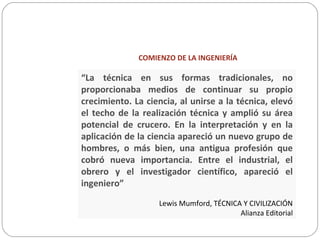COMIENZO DE LA INGENIERÍA
“La técnica en sus formas tradicionales, no
proporcionaba medios de continuar su propio
crecimiento. La ciencia, al unirse a la técnica, elevó
el techo de la realización técnica y amplió su área
potencial de crucero. En la interpretación y en la
aplicación de la ciencia apareció un nuevo grupo de
hombres, o más bien, una antigua profesión que
cobró nueva importancia. Entre el industrial, el
obrero y el investigador científico, apareció el
ingeniero”
Lewis Mumford, TÉCNICA Y CIVILIZACIÓN
Alianza Editorial
 