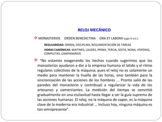 RELOJ MECÁNICO
 MONASTERIOS ORDEN BENEDICTINA ORA ET LABORA (siglo VI d.C.)
REGULARIDAD: ORDEN, DISCIPLINA, REGLAMENTACIÓN DE TAREAS
HORAS CANÓNICAS: MAITINES, LAUDES, PRIMA, TERCIA, SEXTA, NONA, VÍSPERAS,
COMPLETAS, CAMPANARIOS
 “No estamos exagerando los hechos cuando sugerimos que los
monasterios ayudaron a dar a la empresa humana el latido y el ritmo
regulares colectivos de la máquina; pues el reloj no es solamente un
medio para mantener la huella de las horas, sino también para la
sincronización de las acciones de los hombres ... Pronto salió de las
paredes del monasterio y contribuyó a regularizar la vida de los
artesanos y comerciantes. La medición del tiempo se convirtió
gradualmente en una esclavitud hasta llegar a ser la guía suprema de
las acciones humanas. El reloj, no la máquina de vapor, es la máquina
clave de la moderna era industrial ... Incluso hoy, ninguna máquina es
tan omnipresente”.
 