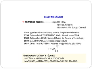 RELOJ MECÁNICO
 PRIMEROS RELOJES ----------- siglo XIII y XIV.
Iglesias, Palacios.
Norte de Italia, Europa Central
1343: Iglesia de San Gottardo, MILÁN. Guglielmo Zelandino
1354: Catedral de ESTRASBURGO; Gallo. Heinrich von Wiek
1380: Catedral de LUND, Suecia (Museo de Ciencia y Tecnología)
1580: GALILEO GALILEI. Esbozos reloj péndulo
1657: CHRISTIAN HUYGENS. Patente reloj péndulo. ¡EUREKA¡
INTERACCIÓN CIENCIA Y TÉCNICA:
MECÁNICA, MATEMÁTICAS, ASTRONOMÍA
MÁQUINAS, ARTEFACTOS, ORGANIZACIÓN DEL TRABAJO
g
L
2T π=
 