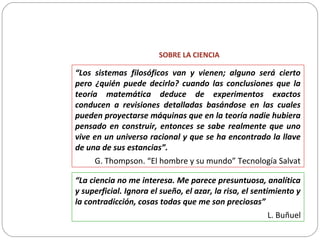 SOBRE LA CIENCIA
“Los sistemas filosóficos van y vienen; alguno será cierto
pero ¿quién puede decirlo? cuando las conclusiones que la
teoría matemática deduce de experimentos exactos
conducen a revisiones detalladas basándose en las cuales
pueden proyectarse máquinas que en la teoría nadie hubiera
pensado en construir, entonces se sabe realmente que uno
vive en un universo racional y que se ha encontrado la llave
de una de sus estancias”.
G. Thompson. “El hombre y su mundo” Tecnología Salvat
“La ciencia no me interesa. Me parece presuntuosa, analítica
y superficial. Ignora el sueño, el azar, la risa, el sentimiento y
la contradicción, cosas todas que me son preciosas”
L. Buñuel
 