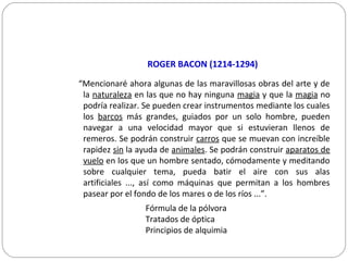 ROGER BACON (1214-1294)
“Mencionaré ahora algunas de las maravillosas obras del arte y de
la naturaleza en las que no hay ninguna magia y que la magia no
podría realizar. Se pueden crear instrumentos mediante los cuales
los barcos más grandes, guiados por un solo hombre, pueden
navegar a una velocidad mayor que si estuvieran llenos de
remeros. Se podrán construir carros que se muevan con increíble
rapidez sin la ayuda de animales. Se podrán construir aparatos de
vuelo en los que un hombre sentado, cómodamente y meditando
sobre cualquier tema, pueda batir el aire con sus alas
artificiales ..., así como máquinas que permitan a los hombres
pasear por el fondo de los mares o de los ríos ...”.
Fórmula de la pólvora
Tratados de óptica
Principios de alquimia
 