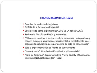 FRANCIS BACON (1561-1626)
• Canciller de los lores de Inglaterra
• Profeta de la Revolución Industrial
• Considerado como el primer FILÓSOFO DE LA TECNOLOGÍA
• Rechaza la filosofía de Platón y Aristóteles
• “El hombre, servidor e intérprete de la naturaleza, solo produce y
conoce cuanto la observado experimental o mentalmente en el
orden de la naturaleza, pero por encima de esto no conoce nada”
• Sólo la experimentación es fuente de conocimiento
• “Nova Atlantis”. Utopía científico-técnica. ¿Plan de I+D?
• “Casa de Salomón”. Precursora de la “Royal Society of London for
Improving Natural Knowledge” (1662)
 