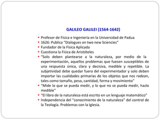 GALILEO GALILEI (1564-1642)
• Profesor de Física e Ingeniería en la Universidad de Padua
• 1626: Publica “Dialogues on two new Sciencies”
• Fundador de la Física Aplicada
• Cuestiona la Física de Aristóteles
• “Solo deben plantearse a la naturaleza, por medio de la
experimentación, aquellos problemas que fuesen susceptibles de
una respuesta única, clara y decisiva, medible y repetible. La
subjetividad debe quedar fuera del experimentador y solo deben
importar las cualidades primarias de los objetos que nos rodean,
tales como tamaño, peso, cantidad, forma y movimiento”
• “Mide lo que se pueda medir, y lo que no se pueda medir, hazlo
medible”
• “El libro de la naturaleza está escrito en un lenguaje matemático”
• Independencia del “conocimiento de la naturaleza” del control de
la Teología. Problemas con la Iglesia.
 