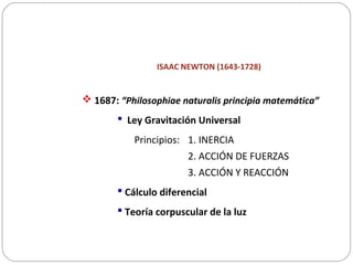 ISAAC NEWTON (1643-1728)
 1687: “Philosophiae naturalis principia matemática”
 Ley Gravitación Universal
Principios: 1. INERCIA
2. ACCIÓN DE FUERZAS
3. ACCIÓN Y REACCIÓN
 Cálculo diferencial
 Teoría corpuscular de la luz
 
