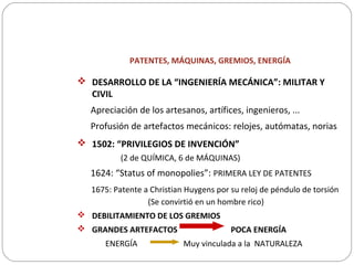 PATENTES, MÁQUINAS, GREMIOS, ENERGÍA
 DESARROLLO DE LA “INGENIERÍA MECÁNICA”: MILITAR Y
CIVIL
Apreciación de los artesanos, artífices, ingenieros, ...
Profusión de artefactos mecánicos: relojes, autómatas, norias
 1502: “PRIVILEGIOS DE INVENCIÓN”
(2 de QUÍMICA, 6 de MÁQUINAS)
1624: “Status of monopolies”: PRIMERA LEY DE PATENTES
1675: Patente a Christian Huygens por su reloj de péndulo de torsión
(Se convirtió en un hombre rico)
 DEBILITAMIENTO DE LOS GREMIOS
 GRANDES ARTEFACTOS POCA ENERGÍA
ENERGÍA Muy vinculada a la NATURALEZA
 