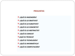 PREGUNTAS
 ¿QUÉ ES INGENIERÍA?
 ¿QUÉ ES LO OBJETIVO?
 ¿QUÉ ES LO SUBJETIVO?
 ¿QUÉ ES LO CONCRETO?
 ¿QUÉ ES LO ABSTRACTO?
 ¿QUÉ ES CIENCIA?
¿QUÉ ES TÉCNICA?
 ¿QUÉ ES TECNOLOGÍA?
 ¿QUÉ ES INFORMÁTICA?
 ¿QUÉ ES COMPUTACIÓN?
 