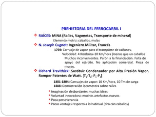 PREHISTORIA DEL FERROCARRIL I
 RAÍCES: MINA (Raíles, Vagonetas, Transporte de mineral)
Elemento motriz: caballos, mulas
 N. Joseph Cugnot: Ingeniero Militar, Francés
1769: Carruaje de vapor para el transporte de cañones.
Velocidad: 4 Km/hora–10 Km/hora (menos que un caballo)
Muchos inconvenientes. Parón a la financiación. Falta de
apoyo del ejército. No aplicación comercial. Pieza de
museo.
 Richard Trevithick: Sustituir Condensador por Alta Presión Vapor.
Romper Patentes de Watt. [T1-T2; P1-P2]
1801-1804: Carruajes de vapor: 16 Km/hora, 10 Tm de carga
1808: Demostración locomotora sobre raíles
 Imaginación desbordante: muchas ideas
 Voluntad innovadora: muchos artefactos nuevos
 Poca perseverancia
 Pocas ventajas respecto a lo habitual (tiro con caballos)
 