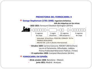 PREHISTORIA DEL FERROCARRIL II
 George Stephenson (1781-1848): Ingeniero británico.
Jefe de máquinas en las minas
– 1822-1825: Ferrocarril Stockton-Darlington (39 Km)
– Octubre 1829: Carrera-Concurso. ROCKET (48 Km/hora)
Ley en el Parlamento. Dificultades. Lobbies.
Prensa-Publicidad-Relaciones Públicas. (Times)
– 15 septiembre 1830: Liverpool-Manchester (64 Km)
 FERROCARRIL EN ESPAÑA
– 28 de octubre 1848: Barcelona – Mataró
– junio 1851: Madrid - Aranjuez
Velocidad: 10 km/hora. PESO DEL CONVOY: 70 Tm
TRABAJO REALIZADO:
ANCHO VÍA: 1,43 m (Ancho internacional)
6 vagones
de carga
6 vagones
de carga
1 vagón
directivos
21 vagones
600 pasajeros
 