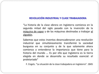 REVOLUCIÓN INDUSTRIAL Y CLASE TRABAJADORA
“La historia de la clase obrera en Inglaterra comienza en la
segunda mitad del siglo pasado con la invención de la
máquina de vapor y de las máquinas destinadas a trabajar el
algodón.
Sabemos que estos inventos desencadenaron una revolución
industrial que simultáneamente transformó la sociedad
burguesa en su conjunto y de la que solamente ahora
comienza a entenderse la importancia que tiene para la
historia del mundo ... Es por ello que Inglaterra es la tierra
elegida en donde se desarrolla su resultado esencial: el
proletariado”
F. Engels. “La situación de la clase trabajadora en Inglaterra”. 1845
 