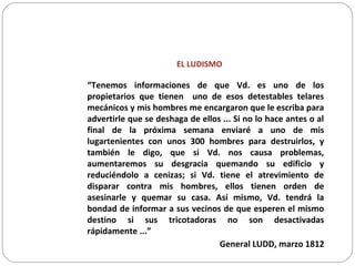 EL LUDISMO
“Tenemos informaciones de que Vd. es uno de los
propietarios que tienen uno de esos detestables telares
mecánicos y mis hombres me encargaron que le escriba para
advertirle que se deshaga de ellos ... Si no lo hace antes o al
final de la próxima semana enviaré a uno de mis
lugartenientes con unos 300 hombres para destruirlos, y
también le digo, que si Vd. nos causa problemas,
aumentaremos su desgracia quemando su edificio y
reduciéndolo a cenizas; si Vd. tiene el atrevimiento de
disparar contra mis hombres, ellos tienen orden de
asesinarle y quemar su casa. Así mismo, Vd. tendrá la
bondad de informar a sus vecinos de que esperen el mismo
destino si sus tricotadoras no son desactivadas
rápidamente ...”
General LUDD, marzo 1812
 