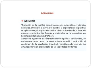 DEFINICIÓN
 INGENIERÍA
“Profesión en la cual los conocimientos de matemáticas y ciencias
naturales, obtenidos a través del estudio, la experiencia y la práctica
se aplican con juicio para desarrollar diversas formas de utilizar, de
manera económica, las fuerzas y materiales de la naturaleza en
beneficio de la humanidad” (ABET).
Aunque la ingeniería está intrínsecamente ligada al ser humano, su
nacimiento como campo de conocimiento específico está unido al
comienzo de la revolución industrial, constituyendo uno de los
actuales pilares en el desarrollo de las sociedades modernas.
 