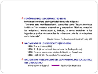  FENÓMENO DEL LUDDISMO (1780-1850)
Movimiento obrero desorganizado contra la máquina.
“Durante esta manifestaciones, conocidas como “levantamientos
luddistas” los obreros quemaban y saqueaban fábricas, rompían
las máquinas, molestaban e, incluso, a veces mataban a los
ingenieros y a los responsables de la introducción de las máquinas
en la industria”.
Claude Föhlen. “La Revolución Industrial”, pág. 159
 NACIMIENTO DE LOS SINDICATOS (1830-1890)
1860: Trade Unions (UK)
1866: A.I.T. (Asociación Internacional de Trabajadores)
1868: Federaciones anarquistas del textil en Barcelona
1888: UGT (Unión General de Trabajadores)
 NACIMIENTO Y DESARROLLO DEL CAPITALISMO, DEL SOCIALISMO,
DEL LIBERALISMO
Revolución Industrial Revolución Francesa
 