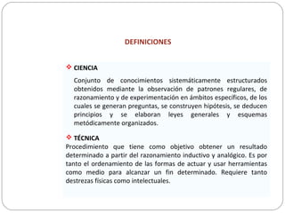 DEFINICIONES
 CIENCIA
Conjunto de conocimientos sistemáticamente estructurados
obtenidos mediante la observación de patrones regulares, de
razonamiento y de experimentación en ámbitos específicos, de los
cuales se generan preguntas, se construyen hipótesis, se deducen
principios y se elaboran leyes generales y esquemas
metódicamente organizados.
 TÉCNICA
Procedimiento que tiene como objetivo obtener un resultado
determinado a partir del razonamiento inductivo y analógico. Es por
tanto el ordenamiento de las formas de actuar y usar herramientas
como medio para alcanzar un fin determinado. Requiere tanto
destrezas físicas como intelectuales.
 