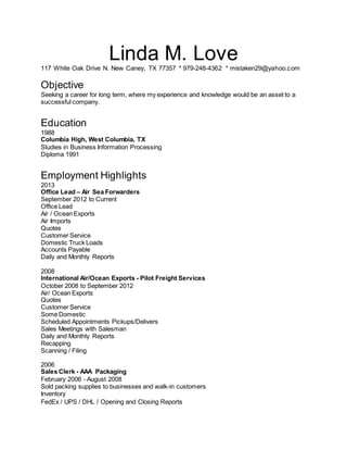 Linda M. Love
117 White Oak Drive N. New Caney, TX 77357 * 979-248-4362 * mistaken29@yahoo.com
Objective
Seeking a career for long term, where my experience and knowledge would be an asset to a
successful company.
Education
1988
Columbia High, West Columbia, TX
Studies in Business Information Processing
Diploma 1991
Employment Highlights
2013
Office Lead – Air Sea Forwarders
September 2012 to Current
Office Lead
Air / Ocean Exports
Air Imports
Quotes
Customer Service
Domestic Truck Loads
Accounts Payable
Daily and Monthly Reports
2008
International Air/Ocean Exports - Pilot Freight Services
October 2008 to September 2012
Air/ Ocean Exports
Quotes
Customer Service
Some Domestic
Scheduled Appointments Pickups/Delivers
Sales Meetings with Salesman
Daily and Monthly Reports
Recapping
Scanning / Filing
2006
Sales Clerk - AAA Packaging
February 2006 - August 2008
Sold packing supplies to businesses and walk-in customers
Inventory
FedEx / UPS / DHL / Opening and Closing Reports
 