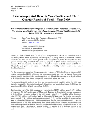 AZZ Third Quarter – Fiscal Year 2009
January 9, 2009
Page 1


  AZZ incorporated Reports Year-To-Date and Third
        Quarter Results of Fiscal - Year 2009

For the nine months when compared to the prior year – Revenues Increase 28%,
 Net Income up 58%, Earnings per share Increase 57% and Backlog is up 33%
                   Fiscal 2009 EPS Guidance is increased

Contact:       Dana Perry, Senior Vice President – Finance and CFO
               AZZ incorporated 817-810-0095
               Internet: www.azz.com

               Lytham Partners 602-889-9700
               Joe Dorame or Robert Blum
               Internet: www.lythampartners.com

January 9, 2009 – FORT WORTH, TX - AZZ incorporated (NYSE:AZZ), a manufacturer of
electrical products and a provider of galvanizing services today announced unaudited financial
results for the three and nine-month periods ended November 30, 2008. Revenues for the third
quarter increased 26 percent to $108.9 million, compared to $86.6 million for the same period
last year. Net income for the third quarter increased 34 percent to $10.8 million, or $0.88 per
diluted share, compared to net income of $8.1 million, or $0.66 per diluted share, in last year’s
fiscal third quarter.

For the nine-month period, the Company reported revenues of $312.1 million, an increase of 28
percent compared to $243.6 million for the comparable period last year. Net income for the nine
months rose 58 percent to $32.2 million, or $2.62 per diluted share, compared to $20.4 million,
or $1.67 per diluted share for the comparable nine-month period last year.

The unaudited financial results for the three and nine month periods ended November 30, 2008, were
favorably impacted by the acquisition of AAA Galvanizing, Inc. acquired on March 31, 2008 and the
acquisition of Blenkhorn & Sawle Ltd. on June 30, 2008.

Backlog at the end of the third quarter was a record setting $195.3 million versus $147.1 million
at November 30, 2007, an increase of 33 percent. Backlog at the end of the second quarter was
$190.8 million. Incoming orders for the third quarter totaled $113.3 million while shipments
totaled $108.9 million resulting in a book to ship ratio of 104 percent. For the first nine months,
orders totaled $359.2 million while shipments totaled $312.1 million, resulting in a year-to-date
book to ship ratio of 115 percent. Incoming orders for the first nine months increased 33 percent
when compared to the same period a year ago. Based upon current customer requested delivery
dates and our planned production schedule, 34 percent of our backlog is expected to ship in the
current fiscal year. Of our $195.3 million backlog, 35 percent is to be delivered outside of the
U.S.
 