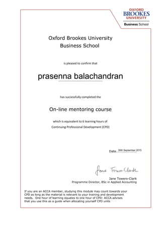 Oxford Brookes University
Business School
is pleased to confirm that
…………………………………………………..
has successfully completed the
On-line mentoring course
which is equivalent to 6 learning hours of
Continuing Professional Development (CPD)
Date…………………….
Jane Towers-Clark
Programme Director, BSc in Applied Accounting
If you are an ACCA member, studying this module may count towards your
CPD as long as the material is relevant to your training and development
needs. One hour of learning equates to one hour of CPD: ACCA advises
that you use this as a guide when allocating yourself CPD units
prasenna balachandran
30th September 2015
 