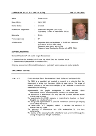 CURRICULUM VITAE: S J LANDOLT Pr Eng Cell +27 798735044
Name : Steve Landolt
Date of Birth : 23/11/1952
Marital Status : Divorced
Professional Registration : Professional Engineer (20030165)
Engineering Council of South Africa (ECSA)
Nationality : British
Years experience : 37
Accreditations : Registered with the Department of Water and Sanitation
(RSA)as an APP for Dam Safety
Registered as a Mentor with ECSA
Registered as a Construction Mentor with UOFS (RSA)
KEY QUALIFICATIONS
"General Practitioner" with a wide range of experience:-
10 years Contracting experience in Europe, the Middle East and Southern Africa.
27 years Consulting experience in Southern Africa.
Extensive experience in Municipal Infrastructure, particularly water supply and related projects,
EMPLOYMENT RECORD
2014 - 2015 Project Manager (Rapid Response Unit - Dept. Water and Sanitation (RSA)
The RRU is a specialist unit required to respond to a directive from the
Department of Water and Sanitation (RSA) at short notice. The scope of
services provided by the RRU and managed by the Candidate include but are
not limited to the following:-
Implementation and project management of water services capital
infrastructure projects, feasibility studies, infrastructure master plans
The elimination of externalities and spill over due to water services related
emergencies or crises
The augmentation the DWS’s capacity in responding to disasters i.e. floods’
droughts and pollution of water
The design and implementation of proactive interventions aimed at pre-empting
crises before they occur;
The development of a diagnostic toolbox to facilitate the resolution of
emergencies and crises
The alignment of interventions with other stakeholders for long term
sustainability
The building of the capacity/transfer of skills to local government through the
sharing of experience through interventions.
 