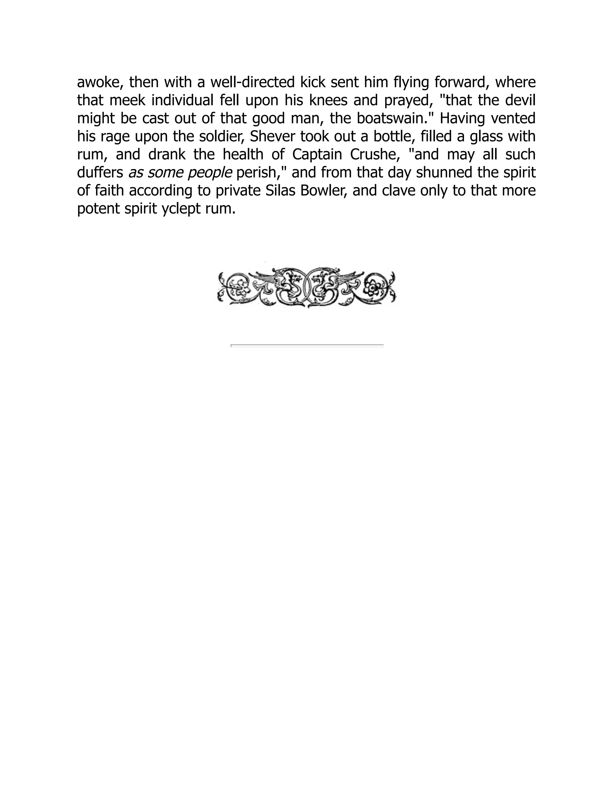 awoke, then with a well-directed kick sent him flying forward, where
that meek individual fell upon his knees and prayed, "that the devil
might be cast out of that good man, the boatswain." Having vented
his rage upon the soldier, Shever took out a bottle, filled a glass with
rum, and drank the health of Captain Crushe, "and may all such
duffers as some people perish," and from that day shunned the spirit
of faith according to private Silas Bowler, and clave only to that more
potent spirit yclept rum.
 