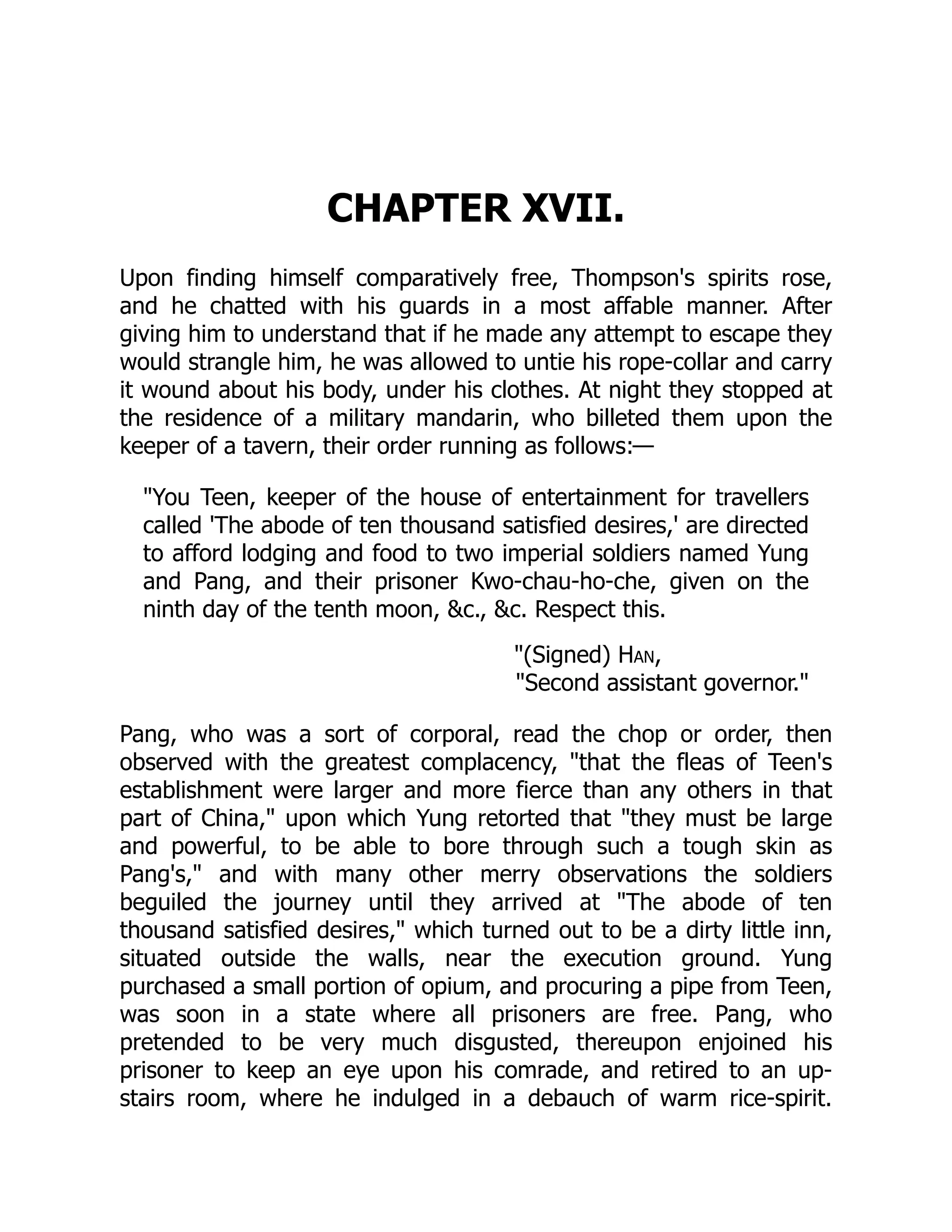 CHAPTER XVII.
Upon finding himself comparatively free, Thompson's spirits rose,
and he chatted with his guards in a most affable manner. After
giving him to understand that if he made any attempt to escape they
would strangle him, he was allowed to untie his rope-collar and carry
it wound about his body, under his clothes. At night they stopped at
the residence of a military mandarin, who billeted them upon the
keeper of a tavern, their order running as follows:—
"You Teen, keeper of the house of entertainment for travellers
called 'The abode of ten thousand satisfied desires,' are directed
to afford lodging and food to two imperial soldiers named Yung
and Pang, and their prisoner Kwo-chau-ho-che, given on the
ninth day of the tenth moon, &c., &c. Respect this.
"(Signed) Han,
"Second assistant governor."
Pang, who was a sort of corporal, read the chop or order, then
observed with the greatest complacency, "that the fleas of Teen's
establishment were larger and more fierce than any others in that
part of China," upon which Yung retorted that "they must be large
and powerful, to be able to bore through such a tough skin as
Pang's," and with many other merry observations the soldiers
beguiled the journey until they arrived at "The abode of ten
thousand satisfied desires," which turned out to be a dirty little inn,
situated outside the walls, near the execution ground. Yung
purchased a small portion of opium, and procuring a pipe from Teen,
was soon in a state where all prisoners are free. Pang, who
pretended to be very much disgusted, thereupon enjoined his
prisoner to keep an eye upon his comrade, and retired to an up-
stairs room, where he indulged in a debauch of warm rice-spirit.
 
