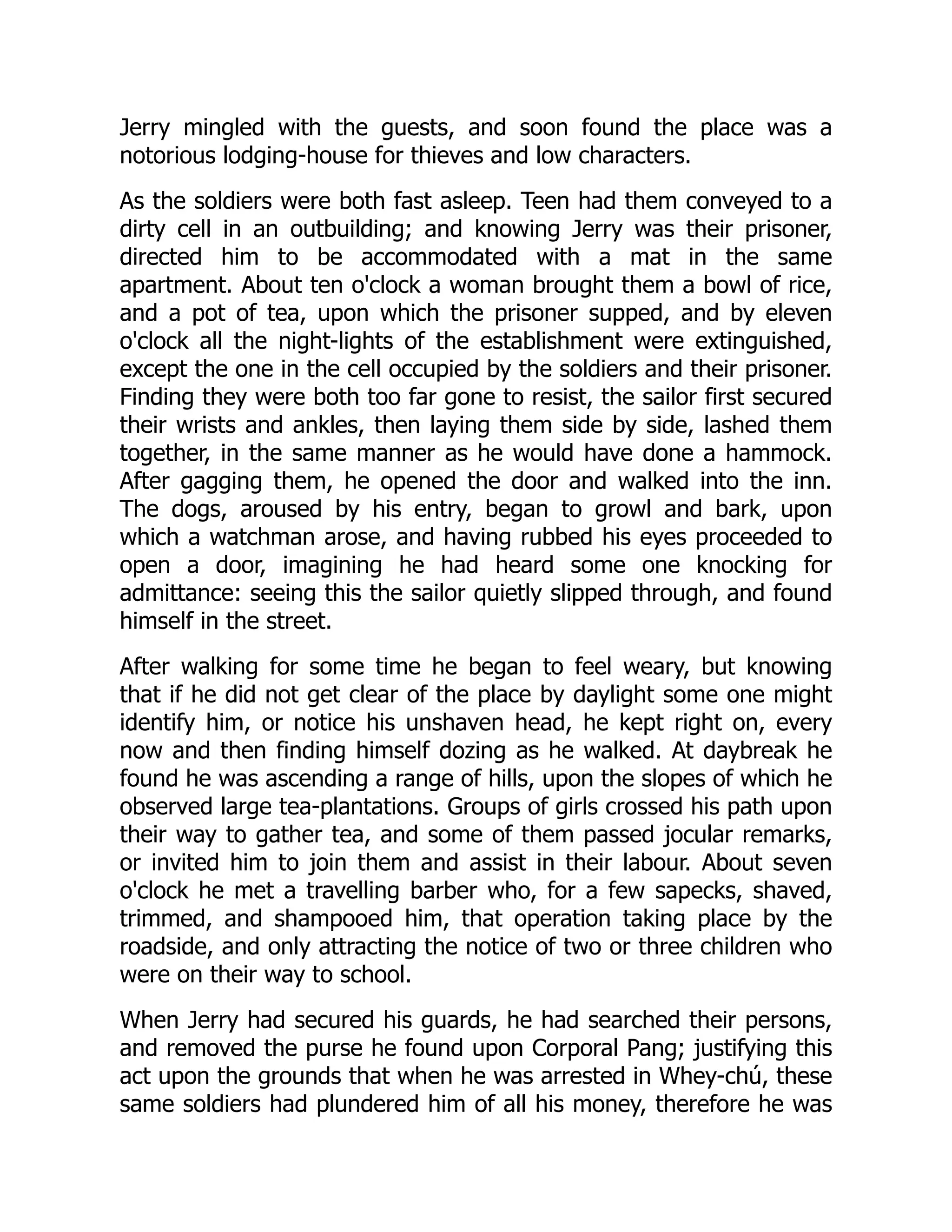 Jerry mingled with the guests, and soon found the place was a
notorious lodging-house for thieves and low characters.
As the soldiers were both fast asleep. Teen had them conveyed to a
dirty cell in an outbuilding; and knowing Jerry was their prisoner,
directed him to be accommodated with a mat in the same
apartment. About ten o'clock a woman brought them a bowl of rice,
and a pot of tea, upon which the prisoner supped, and by eleven
o'clock all the night-lights of the establishment were extinguished,
except the one in the cell occupied by the soldiers and their prisoner.
Finding they were both too far gone to resist, the sailor first secured
their wrists and ankles, then laying them side by side, lashed them
together, in the same manner as he would have done a hammock.
After gagging them, he opened the door and walked into the inn.
The dogs, aroused by his entry, began to growl and bark, upon
which a watchman arose, and having rubbed his eyes proceeded to
open a door, imagining he had heard some one knocking for
admittance: seeing this the sailor quietly slipped through, and found
himself in the street.
After walking for some time he began to feel weary, but knowing
that if he did not get clear of the place by daylight some one might
identify him, or notice his unshaven head, he kept right on, every
now and then finding himself dozing as he walked. At daybreak he
found he was ascending a range of hills, upon the slopes of which he
observed large tea-plantations. Groups of girls crossed his path upon
their way to gather tea, and some of them passed jocular remarks,
or invited him to join them and assist in their labour. About seven
o'clock he met a travelling barber who, for a few sapecks, shaved,
trimmed, and shampooed him, that operation taking place by the
roadside, and only attracting the notice of two or three children who
were on their way to school.
When Jerry had secured his guards, he had searched their persons,
and removed the purse he found upon Corporal Pang; justifying this
act upon the grounds that when he was arrested in Whey-chú, these
same soldiers had plundered him of all his money, therefore he was
 