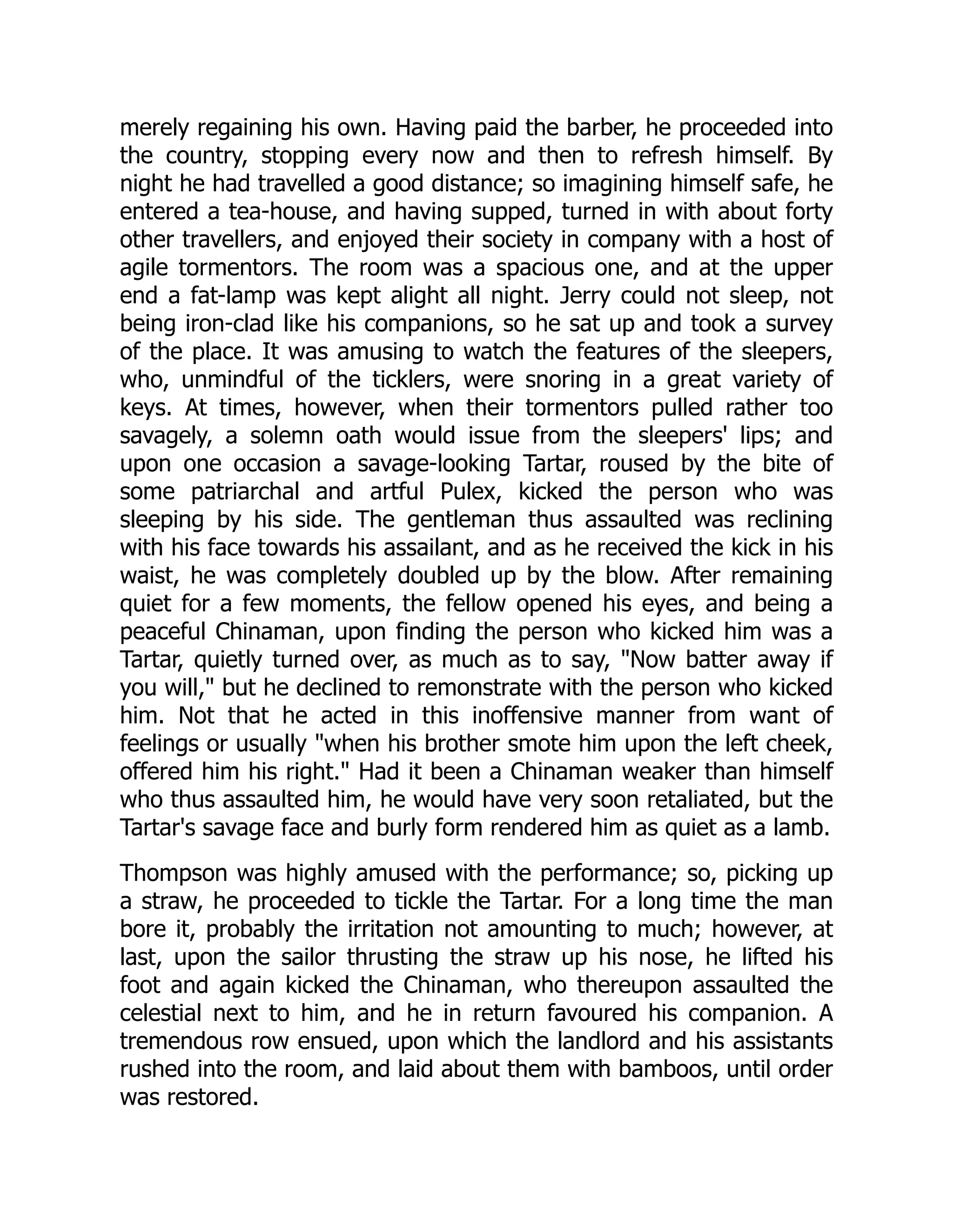 merely regaining his own. Having paid the barber, he proceeded into
the country, stopping every now and then to refresh himself. By
night he had travelled a good distance; so imagining himself safe, he
entered a tea-house, and having supped, turned in with about forty
other travellers, and enjoyed their society in company with a host of
agile tormentors. The room was a spacious one, and at the upper
end a fat-lamp was kept alight all night. Jerry could not sleep, not
being iron-clad like his companions, so he sat up and took a survey
of the place. It was amusing to watch the features of the sleepers,
who, unmindful of the ticklers, were snoring in a great variety of
keys. At times, however, when their tormentors pulled rather too
savagely, a solemn oath would issue from the sleepers' lips; and
upon one occasion a savage-looking Tartar, roused by the bite of
some patriarchal and artful Pulex, kicked the person who was
sleeping by his side. The gentleman thus assaulted was reclining
with his face towards his assailant, and as he received the kick in his
waist, he was completely doubled up by the blow. After remaining
quiet for a few moments, the fellow opened his eyes, and being a
peaceful Chinaman, upon finding the person who kicked him was a
Tartar, quietly turned over, as much as to say, "Now batter away if
you will," but he declined to remonstrate with the person who kicked
him. Not that he acted in this inoffensive manner from want of
feelings or usually "when his brother smote him upon the left cheek,
offered him his right." Had it been a Chinaman weaker than himself
who thus assaulted him, he would have very soon retaliated, but the
Tartar's savage face and burly form rendered him as quiet as a lamb.
Thompson was highly amused with the performance; so, picking up
a straw, he proceeded to tickle the Tartar. For a long time the man
bore it, probably the irritation not amounting to much; however, at
last, upon the sailor thrusting the straw up his nose, he lifted his
foot and again kicked the Chinaman, who thereupon assaulted the
celestial next to him, and he in return favoured his companion. A
tremendous row ensued, upon which the landlord and his assistants
rushed into the room, and laid about them with bamboos, until order
was restored.
 