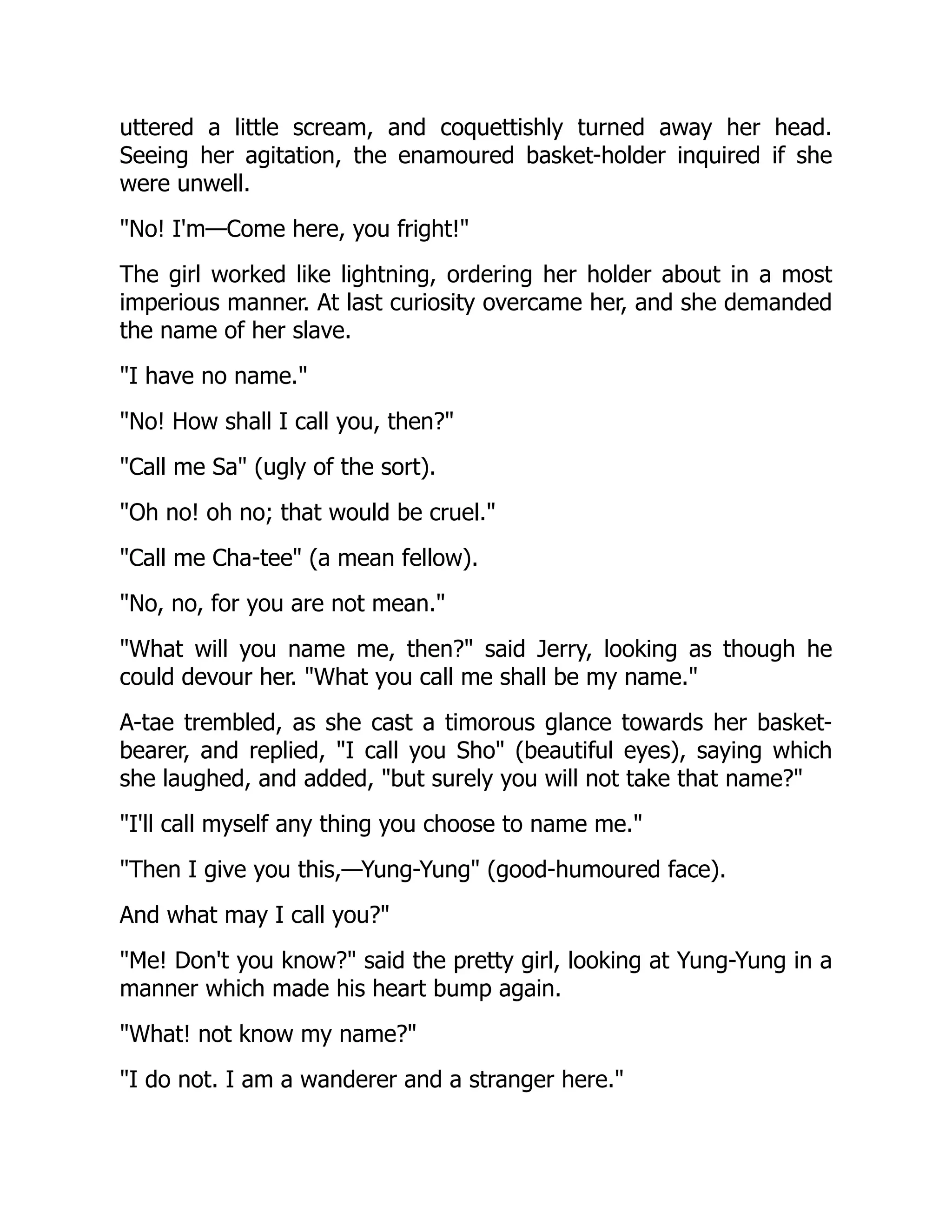 uttered a little scream, and coquettishly turned away her head.
Seeing her agitation, the enamoured basket-holder inquired if she
were unwell.
"No! I'm—Come here, you fright!"
The girl worked like lightning, ordering her holder about in a most
imperious manner. At last curiosity overcame her, and she demanded
the name of her slave.
"I have no name."
"No! How shall I call you, then?"
"Call me Sa" (ugly of the sort).
"Oh no! oh no; that would be cruel."
"Call me Cha-tee" (a mean fellow).
"No, no, for you are not mean."
"What will you name me, then?" said Jerry, looking as though he
could devour her. "What you call me shall be my name."
A-tae trembled, as she cast a timorous glance towards her basket-
bearer, and replied, "I call you Sho" (beautiful eyes), saying which
she laughed, and added, "but surely you will not take that name?"
"I'll call myself any thing you choose to name me."
"Then I give you this,—Yung-Yung" (good-humoured face).
And what may I call you?"
"Me! Don't you know?" said the pretty girl, looking at Yung-Yung in a
manner which made his heart bump again.
"What! not know my name?"
"I do not. I am a wanderer and a stranger here."
 