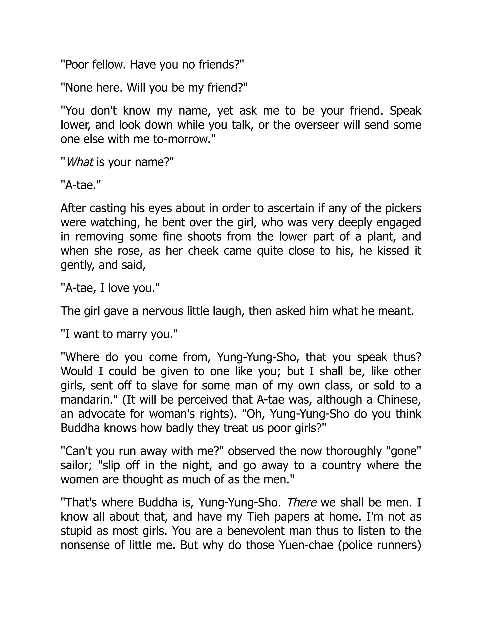 "Poor fellow. Have you no friends?"
"None here. Will you be my friend?"
"You don't know my name, yet ask me to be your friend. Speak
lower, and look down while you talk, or the overseer will send some
one else with me to-morrow."
"What is your name?"
"A-tae."
After casting his eyes about in order to ascertain if any of the pickers
were watching, he bent over the girl, who was very deeply engaged
in removing some fine shoots from the lower part of a plant, and
when she rose, as her cheek came quite close to his, he kissed it
gently, and said,
"A-tae, I love you."
The girl gave a nervous little laugh, then asked him what he meant.
"I want to marry you."
"Where do you come from, Yung-Yung-Sho, that you speak thus?
Would I could be given to one like you; but I shall be, like other
girls, sent off to slave for some man of my own class, or sold to a
mandarin." (It will be perceived that A-tae was, although a Chinese,
an advocate for woman's rights). "Oh, Yung-Yung-Sho do you think
Buddha knows how badly they treat us poor girls?"
"Can't you run away with me?" observed the now thoroughly "gone"
sailor; "slip off in the night, and go away to a country where the
women are thought as much of as the men."
"That's where Buddha is, Yung-Yung-Sho. There we shall be men. I
know all about that, and have my Tieh papers at home. I'm not as
stupid as most girls. You are a benevolent man thus to listen to the
nonsense of little me. But why do those Yuen-chae (police runners)
 
