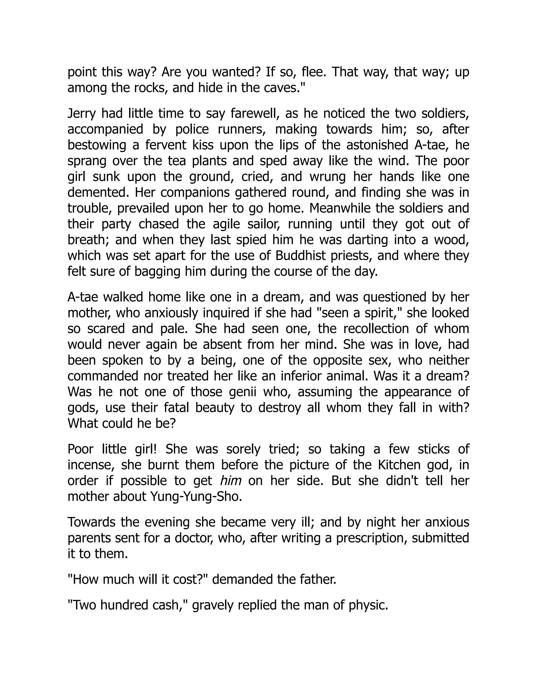 point this way? Are you wanted? If so, flee. That way, that way; up
among the rocks, and hide in the caves."
Jerry had little time to say farewell, as he noticed the two soldiers,
accompanied by police runners, making towards him; so, after
bestowing a fervent kiss upon the lips of the astonished A-tae, he
sprang over the tea plants and sped away like the wind. The poor
girl sunk upon the ground, cried, and wrung her hands like one
demented. Her companions gathered round, and finding she was in
trouble, prevailed upon her to go home. Meanwhile the soldiers and
their party chased the agile sailor, running until they got out of
breath; and when they last spied him he was darting into a wood,
which was set apart for the use of Buddhist priests, and where they
felt sure of bagging him during the course of the day.
A-tae walked home like one in a dream, and was questioned by her
mother, who anxiously inquired if she had "seen a spirit," she looked
so scared and pale. She had seen one, the recollection of whom
would never again be absent from her mind. She was in love, had
been spoken to by a being, one of the opposite sex, who neither
commanded nor treated her like an inferior animal. Was it a dream?
Was he not one of those genii who, assuming the appearance of
gods, use their fatal beauty to destroy all whom they fall in with?
What could he be?
Poor little girl! She was sorely tried; so taking a few sticks of
incense, she burnt them before the picture of the Kitchen god, in
order if possible to get him on her side. But she didn't tell her
mother about Yung-Yung-Sho.
Towards the evening she became very ill; and by night her anxious
parents sent for a doctor, who, after writing a prescription, submitted
it to them.
"How much will it cost?" demanded the father.
"Two hundred cash," gravely replied the man of physic.
 