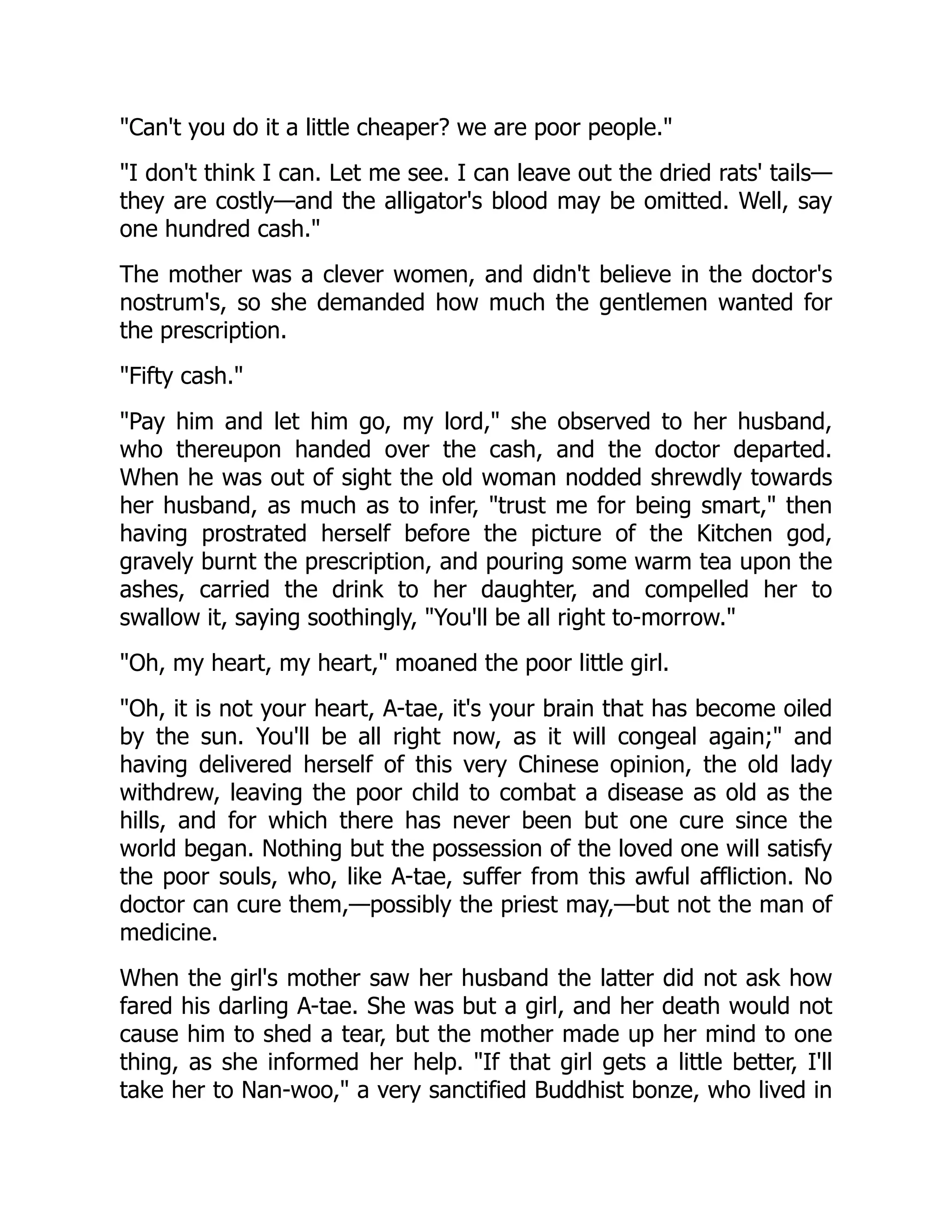 "Can't you do it a little cheaper? we are poor people."
"I don't think I can. Let me see. I can leave out the dried rats' tails—
they are costly—and the alligator's blood may be omitted. Well, say
one hundred cash."
The mother was a clever women, and didn't believe in the doctor's
nostrum's, so she demanded how much the gentlemen wanted for
the prescription.
"Fifty cash."
"Pay him and let him go, my lord," she observed to her husband,
who thereupon handed over the cash, and the doctor departed.
When he was out of sight the old woman nodded shrewdly towards
her husband, as much as to infer, "trust me for being smart," then
having prostrated herself before the picture of the Kitchen god,
gravely burnt the prescription, and pouring some warm tea upon the
ashes, carried the drink to her daughter, and compelled her to
swallow it, saying soothingly, "You'll be all right to-morrow."
"Oh, my heart, my heart," moaned the poor little girl.
"Oh, it is not your heart, A-tae, it's your brain that has become oiled
by the sun. You'll be all right now, as it will congeal again;" and
having delivered herself of this very Chinese opinion, the old lady
withdrew, leaving the poor child to combat a disease as old as the
hills, and for which there has never been but one cure since the
world began. Nothing but the possession of the loved one will satisfy
the poor souls, who, like A-tae, suffer from this awful affliction. No
doctor can cure them,—possibly the priest may,—but not the man of
medicine.
When the girl's mother saw her husband the latter did not ask how
fared his darling A-tae. She was but a girl, and her death would not
cause him to shed a tear, but the mother made up her mind to one
thing, as she informed her help. "If that girl gets a little better, I'll
take her to Nan-woo," a very sanctified Buddhist bonze, who lived in
 