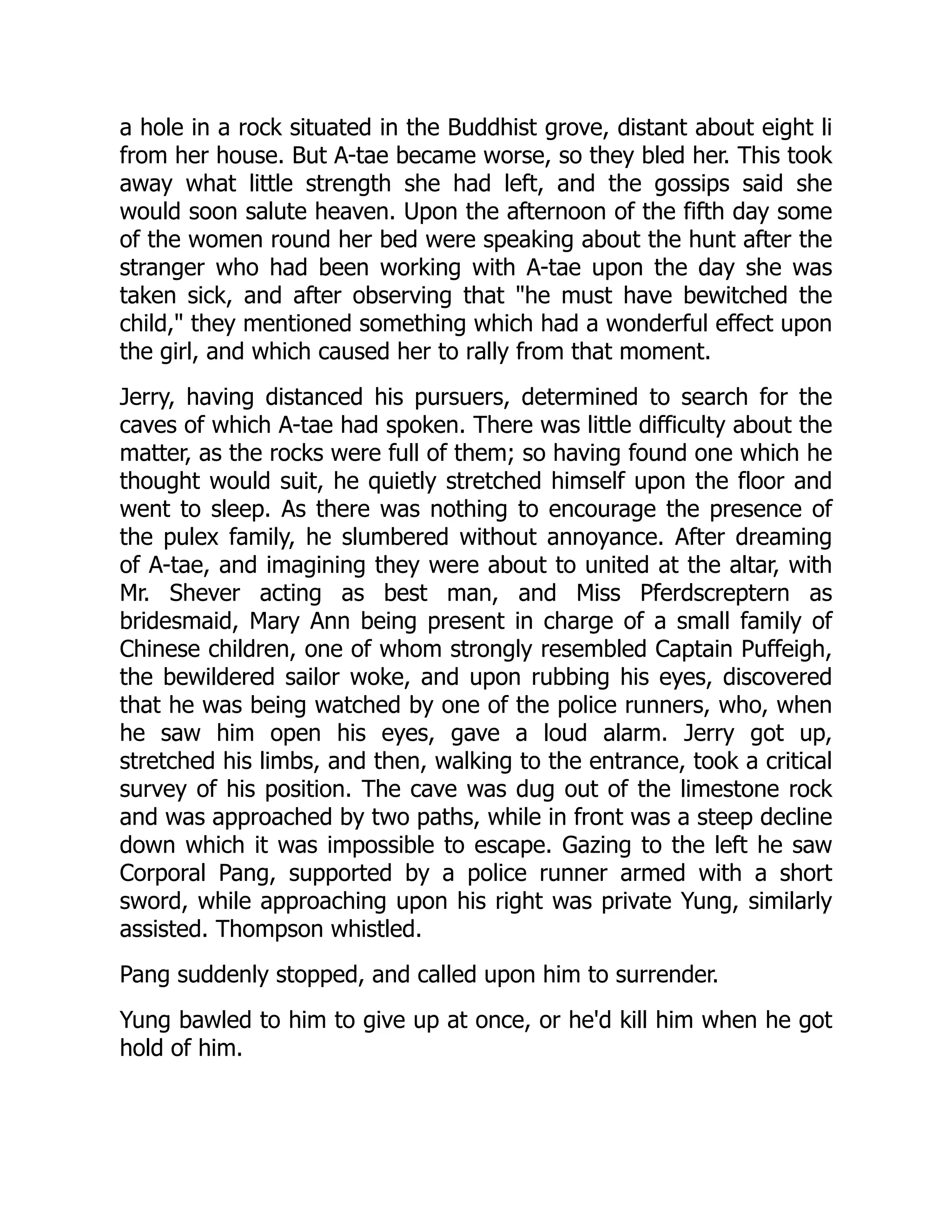 a hole in a rock situated in the Buddhist grove, distant about eight li
from her house. But A-tae became worse, so they bled her. This took
away what little strength she had left, and the gossips said she
would soon salute heaven. Upon the afternoon of the fifth day some
of the women round her bed were speaking about the hunt after the
stranger who had been working with A-tae upon the day she was
taken sick, and after observing that "he must have bewitched the
child," they mentioned something which had a wonderful effect upon
the girl, and which caused her to rally from that moment.
Jerry, having distanced his pursuers, determined to search for the
caves of which A-tae had spoken. There was little difficulty about the
matter, as the rocks were full of them; so having found one which he
thought would suit, he quietly stretched himself upon the floor and
went to sleep. As there was nothing to encourage the presence of
the pulex family, he slumbered without annoyance. After dreaming
of A-tae, and imagining they were about to united at the altar, with
Mr. Shever acting as best man, and Miss Pferdscreptern as
bridesmaid, Mary Ann being present in charge of a small family of
Chinese children, one of whom strongly resembled Captain Puffeigh,
the bewildered sailor woke, and upon rubbing his eyes, discovered
that he was being watched by one of the police runners, who, when
he saw him open his eyes, gave a loud alarm. Jerry got up,
stretched his limbs, and then, walking to the entrance, took a critical
survey of his position. The cave was dug out of the limestone rock
and was approached by two paths, while in front was a steep decline
down which it was impossible to escape. Gazing to the left he saw
Corporal Pang, supported by a police runner armed with a short
sword, while approaching upon his right was private Yung, similarly
assisted. Thompson whistled.
Pang suddenly stopped, and called upon him to surrender.
Yung bawled to him to give up at once, or he'd kill him when he got
hold of him.
 