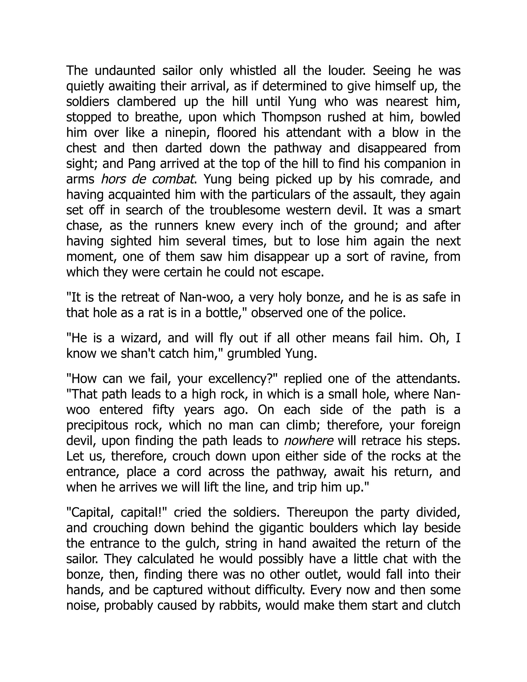 The undaunted sailor only whistled all the louder. Seeing he was
quietly awaiting their arrival, as if determined to give himself up, the
soldiers clambered up the hill until Yung who was nearest him,
stopped to breathe, upon which Thompson rushed at him, bowled
him over like a ninepin, floored his attendant with a blow in the
chest and then darted down the pathway and disappeared from
sight; and Pang arrived at the top of the hill to find his companion in
arms hors de combat. Yung being picked up by his comrade, and
having acquainted him with the particulars of the assault, they again
set off in search of the troublesome western devil. It was a smart
chase, as the runners knew every inch of the ground; and after
having sighted him several times, but to lose him again the next
moment, one of them saw him disappear up a sort of ravine, from
which they were certain he could not escape.
"It is the retreat of Nan-woo, a very holy bonze, and he is as safe in
that hole as a rat is in a bottle," observed one of the police.
"He is a wizard, and will fly out if all other means fail him. Oh, I
know we shan't catch him," grumbled Yung.
"How can we fail, your excellency?" replied one of the attendants.
"That path leads to a high rock, in which is a small hole, where Nan-
woo entered fifty years ago. On each side of the path is a
precipitous rock, which no man can climb; therefore, your foreign
devil, upon finding the path leads to nowhere will retrace his steps.
Let us, therefore, crouch down upon either side of the rocks at the
entrance, place a cord across the pathway, await his return, and
when he arrives we will lift the line, and trip him up."
"Capital, capital!" cried the soldiers. Thereupon the party divided,
and crouching down behind the gigantic boulders which lay beside
the entrance to the gulch, string in hand awaited the return of the
sailor. They calculated he would possibly have a little chat with the
bonze, then, finding there was no other outlet, would fall into their
hands, and be captured without difficulty. Every now and then some
noise, probably caused by rabbits, would make them start and clutch
 