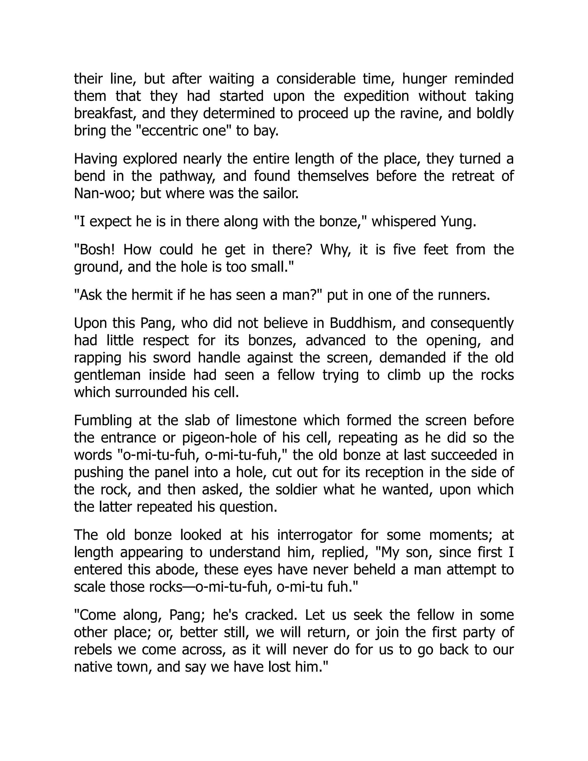 their line, but after waiting a considerable time, hunger reminded
them that they had started upon the expedition without taking
breakfast, and they determined to proceed up the ravine, and boldly
bring the "eccentric one" to bay.
Having explored nearly the entire length of the place, they turned a
bend in the pathway, and found themselves before the retreat of
Nan-woo; but where was the sailor.
"I expect he is in there along with the bonze," whispered Yung.
"Bosh! How could he get in there? Why, it is five feet from the
ground, and the hole is too small."
"Ask the hermit if he has seen a man?" put in one of the runners.
Upon this Pang, who did not believe in Buddhism, and consequently
had little respect for its bonzes, advanced to the opening, and
rapping his sword handle against the screen, demanded if the old
gentleman inside had seen a fellow trying to climb up the rocks
which surrounded his cell.
Fumbling at the slab of limestone which formed the screen before
the entrance or pigeon-hole of his cell, repeating as he did so the
words "o-mi-tu-fuh, o-mi-tu-fuh," the old bonze at last succeeded in
pushing the panel into a hole, cut out for its reception in the side of
the rock, and then asked, the soldier what he wanted, upon which
the latter repeated his question.
The old bonze looked at his interrogator for some moments; at
length appearing to understand him, replied, "My son, since first I
entered this abode, these eyes have never beheld a man attempt to
scale those rocks—o-mi-tu-fuh, o-mi-tu fuh."
"Come along, Pang; he's cracked. Let us seek the fellow in some
other place; or, better still, we will return, or join the first party of
rebels we come across, as it will never do for us to go back to our
native town, and say we have lost him."
 