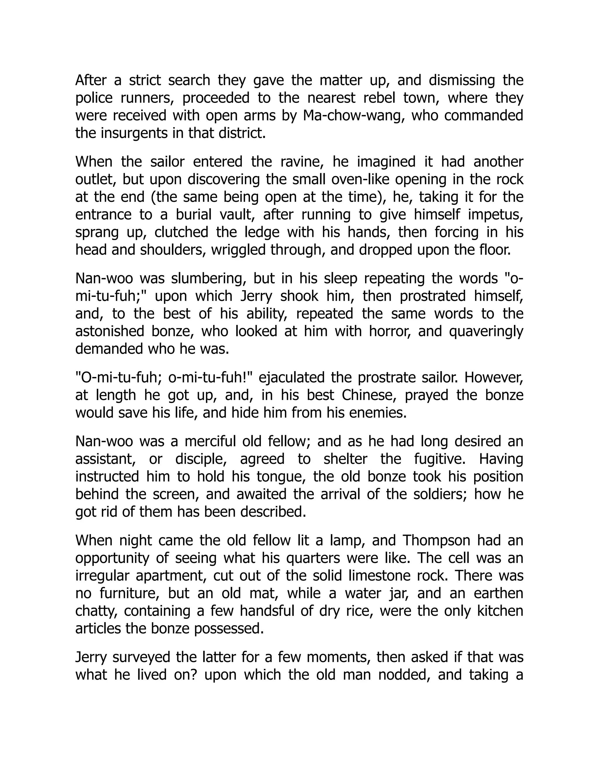 After a strict search they gave the matter up, and dismissing the
police runners, proceeded to the nearest rebel town, where they
were received with open arms by Ma-chow-wang, who commanded
the insurgents in that district.
When the sailor entered the ravine, he imagined it had another
outlet, but upon discovering the small oven-like opening in the rock
at the end (the same being open at the time), he, taking it for the
entrance to a burial vault, after running to give himself impetus,
sprang up, clutched the ledge with his hands, then forcing in his
head and shoulders, wriggled through, and dropped upon the floor.
Nan-woo was slumbering, but in his sleep repeating the words "o-
mi-tu-fuh;" upon which Jerry shook him, then prostrated himself,
and, to the best of his ability, repeated the same words to the
astonished bonze, who looked at him with horror, and quaveringly
demanded who he was.
"O-mi-tu-fuh; o-mi-tu-fuh!" ejaculated the prostrate sailor. However,
at length he got up, and, in his best Chinese, prayed the bonze
would save his life, and hide him from his enemies.
Nan-woo was a merciful old fellow; and as he had long desired an
assistant, or disciple, agreed to shelter the fugitive. Having
instructed him to hold his tongue, the old bonze took his position
behind the screen, and awaited the arrival of the soldiers; how he
got rid of them has been described.
When night came the old fellow lit a lamp, and Thompson had an
opportunity of seeing what his quarters were like. The cell was an
irregular apartment, cut out of the solid limestone rock. There was
no furniture, but an old mat, while a water jar, and an earthen
chatty, containing a few handsful of dry rice, were the only kitchen
articles the bonze possessed.
Jerry surveyed the latter for a few moments, then asked if that was
what he lived on? upon which the old man nodded, and taking a
 