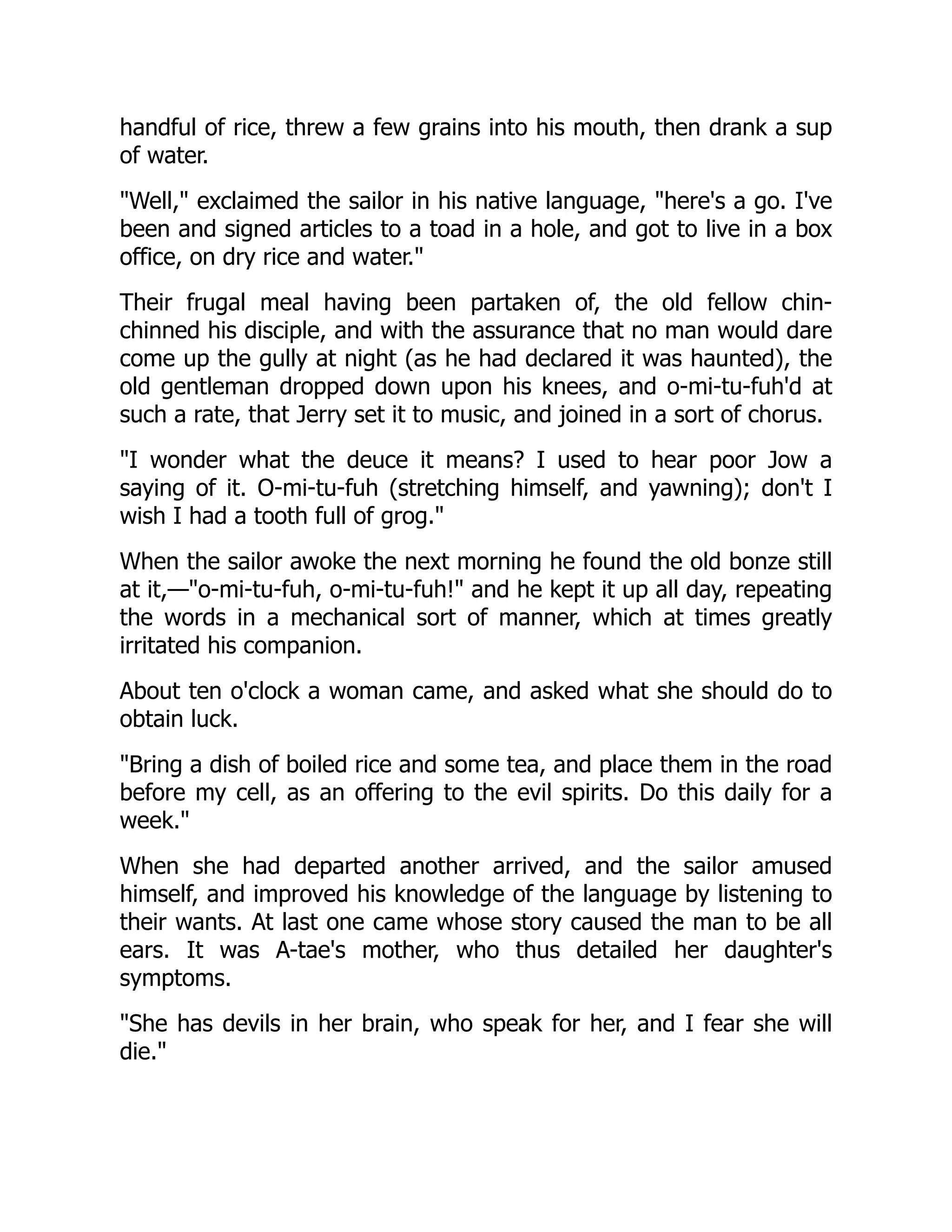 handful of rice, threw a few grains into his mouth, then drank a sup
of water.
"Well," exclaimed the sailor in his native language, "here's a go. I've
been and signed articles to a toad in a hole, and got to live in a box
office, on dry rice and water."
Their frugal meal having been partaken of, the old fellow chin-
chinned his disciple, and with the assurance that no man would dare
come up the gully at night (as he had declared it was haunted), the
old gentleman dropped down upon his knees, and o-mi-tu-fuh'd at
such a rate, that Jerry set it to music, and joined in a sort of chorus.
"I wonder what the deuce it means? I used to hear poor Jow a
saying of it. O-mi-tu-fuh (stretching himself, and yawning); don't I
wish I had a tooth full of grog."
When the sailor awoke the next morning he found the old bonze still
at it,—"o-mi-tu-fuh, o-mi-tu-fuh!" and he kept it up all day, repeating
the words in a mechanical sort of manner, which at times greatly
irritated his companion.
About ten o'clock a woman came, and asked what she should do to
obtain luck.
"Bring a dish of boiled rice and some tea, and place them in the road
before my cell, as an offering to the evil spirits. Do this daily for a
week."
When she had departed another arrived, and the sailor amused
himself, and improved his knowledge of the language by listening to
their wants. At last one came whose story caused the man to be all
ears. It was A-tae's mother, who thus detailed her daughter's
symptoms.
"She has devils in her brain, who speak for her, and I fear she will
die."
 