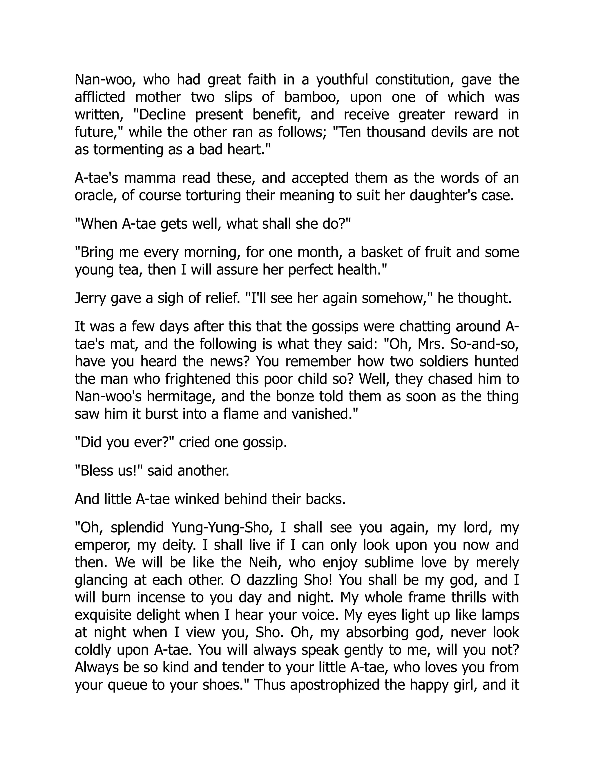 Nan-woo, who had great faith in a youthful constitution, gave the
afflicted mother two slips of bamboo, upon one of which was
written, "Decline present benefit, and receive greater reward in
future," while the other ran as follows; "Ten thousand devils are not
as tormenting as a bad heart."
A-tae's mamma read these, and accepted them as the words of an
oracle, of course torturing their meaning to suit her daughter's case.
"When A-tae gets well, what shall she do?"
"Bring me every morning, for one month, a basket of fruit and some
young tea, then I will assure her perfect health."
Jerry gave a sigh of relief. "I'll see her again somehow," he thought.
It was a few days after this that the gossips were chatting around A-
tae's mat, and the following is what they said: "Oh, Mrs. So-and-so,
have you heard the news? You remember how two soldiers hunted
the man who frightened this poor child so? Well, they chased him to
Nan-woo's hermitage, and the bonze told them as soon as the thing
saw him it burst into a flame and vanished."
"Did you ever?" cried one gossip.
"Bless us!" said another.
And little A-tae winked behind their backs.
"Oh, splendid Yung-Yung-Sho, I shall see you again, my lord, my
emperor, my deity. I shall live if I can only look upon you now and
then. We will be like the Neih, who enjoy sublime love by merely
glancing at each other. O dazzling Sho! You shall be my god, and I
will burn incense to you day and night. My whole frame thrills with
exquisite delight when I hear your voice. My eyes light up like lamps
at night when I view you, Sho. Oh, my absorbing god, never look
coldly upon A-tae. You will always speak gently to me, will you not?
Always be so kind and tender to your little A-tae, who loves you from
your queue to your shoes." Thus apostrophized the happy girl, and it
 
