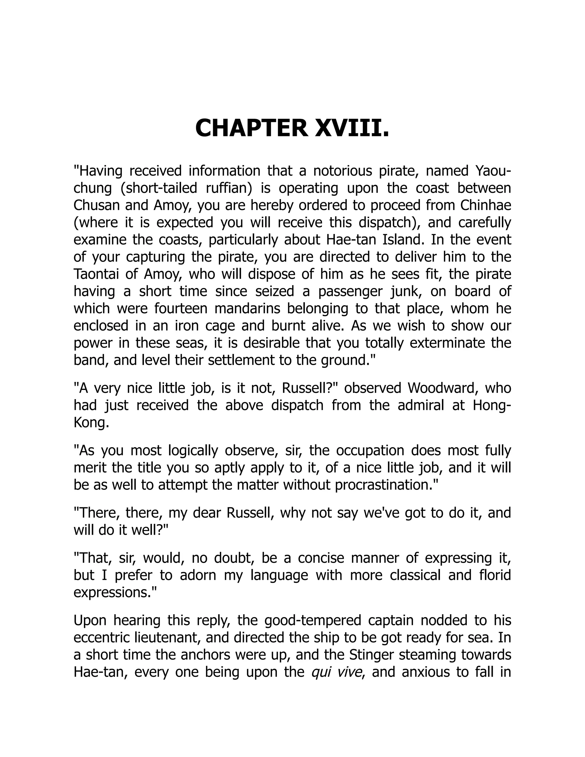 CHAPTER XVIII.
"Having received information that a notorious pirate, named Yaou-
chung (short-tailed ruffian) is operating upon the coast between
Chusan and Amoy, you are hereby ordered to proceed from Chinhae
(where it is expected you will receive this dispatch), and carefully
examine the coasts, particularly about Hae-tan Island. In the event
of your capturing the pirate, you are directed to deliver him to the
Taontai of Amoy, who will dispose of him as he sees fit, the pirate
having a short time since seized a passenger junk, on board of
which were fourteen mandarins belonging to that place, whom he
enclosed in an iron cage and burnt alive. As we wish to show our
power in these seas, it is desirable that you totally exterminate the
band, and level their settlement to the ground."
"A very nice little job, is it not, Russell?" observed Woodward, who
had just received the above dispatch from the admiral at Hong-
Kong.
"As you most logically observe, sir, the occupation does most fully
merit the title you so aptly apply to it, of a nice little job, and it will
be as well to attempt the matter without procrastination."
"There, there, my dear Russell, why not say we've got to do it, and
will do it well?"
"That, sir, would, no doubt, be a concise manner of expressing it,
but I prefer to adorn my language with more classical and florid
expressions."
Upon hearing this reply, the good-tempered captain nodded to his
eccentric lieutenant, and directed the ship to be got ready for sea. In
a short time the anchors were up, and the Stinger steaming towards
Hae-tan, every one being upon the qui vive, and anxious to fall in
 