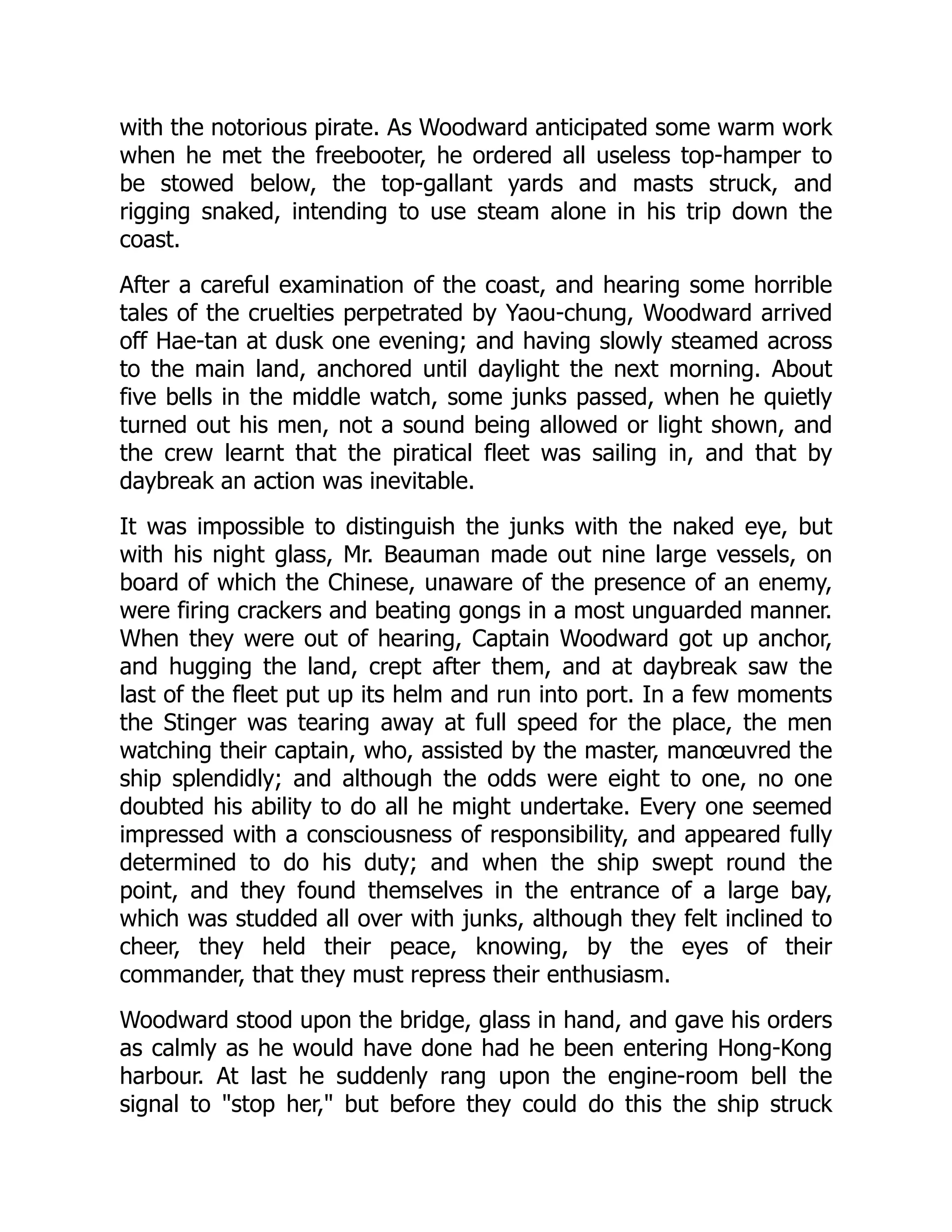with the notorious pirate. As Woodward anticipated some warm work
when he met the freebooter, he ordered all useless top-hamper to
be stowed below, the top-gallant yards and masts struck, and
rigging snaked, intending to use steam alone in his trip down the
coast.
After a careful examination of the coast, and hearing some horrible
tales of the cruelties perpetrated by Yaou-chung, Woodward arrived
off Hae-tan at dusk one evening; and having slowly steamed across
to the main land, anchored until daylight the next morning. About
five bells in the middle watch, some junks passed, when he quietly
turned out his men, not a sound being allowed or light shown, and
the crew learnt that the piratical fleet was sailing in, and that by
daybreak an action was inevitable.
It was impossible to distinguish the junks with the naked eye, but
with his night glass, Mr. Beauman made out nine large vessels, on
board of which the Chinese, unaware of the presence of an enemy,
were firing crackers and beating gongs in a most unguarded manner.
When they were out of hearing, Captain Woodward got up anchor,
and hugging the land, crept after them, and at daybreak saw the
last of the fleet put up its helm and run into port. In a few moments
the Stinger was tearing away at full speed for the place, the men
watching their captain, who, assisted by the master, manœuvred the
ship splendidly; and although the odds were eight to one, no one
doubted his ability to do all he might undertake. Every one seemed
impressed with a consciousness of responsibility, and appeared fully
determined to do his duty; and when the ship swept round the
point, and they found themselves in the entrance of a large bay,
which was studded all over with junks, although they felt inclined to
cheer, they held their peace, knowing, by the eyes of their
commander, that they must repress their enthusiasm.
Woodward stood upon the bridge, glass in hand, and gave his orders
as calmly as he would have done had he been entering Hong-Kong
harbour. At last he suddenly rang upon the engine-room bell the
signal to "stop her," but before they could do this the ship struck
 
