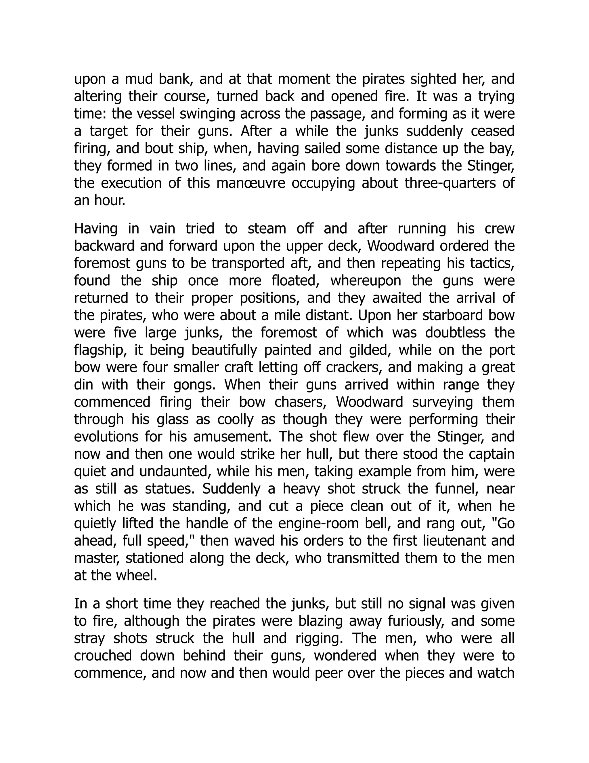 upon a mud bank, and at that moment the pirates sighted her, and
altering their course, turned back and opened fire. It was a trying
time: the vessel swinging across the passage, and forming as it were
a target for their guns. After a while the junks suddenly ceased
firing, and bout ship, when, having sailed some distance up the bay,
they formed in two lines, and again bore down towards the Stinger,
the execution of this manœuvre occupying about three-quarters of
an hour.
Having in vain tried to steam off and after running his crew
backward and forward upon the upper deck, Woodward ordered the
foremost guns to be transported aft, and then repeating his tactics,
found the ship once more floated, whereupon the guns were
returned to their proper positions, and they awaited the arrival of
the pirates, who were about a mile distant. Upon her starboard bow
were five large junks, the foremost of which was doubtless the
flagship, it being beautifully painted and gilded, while on the port
bow were four smaller craft letting off crackers, and making a great
din with their gongs. When their guns arrived within range they
commenced firing their bow chasers, Woodward surveying them
through his glass as coolly as though they were performing their
evolutions for his amusement. The shot flew over the Stinger, and
now and then one would strike her hull, but there stood the captain
quiet and undaunted, while his men, taking example from him, were
as still as statues. Suddenly a heavy shot struck the funnel, near
which he was standing, and cut a piece clean out of it, when he
quietly lifted the handle of the engine-room bell, and rang out, "Go
ahead, full speed," then waved his orders to the first lieutenant and
master, stationed along the deck, who transmitted them to the men
at the wheel.
In a short time they reached the junks, but still no signal was given
to fire, although the pirates were blazing away furiously, and some
stray shots struck the hull and rigging. The men, who were all
crouched down behind their guns, wondered when they were to
commence, and now and then would peer over the pieces and watch
 