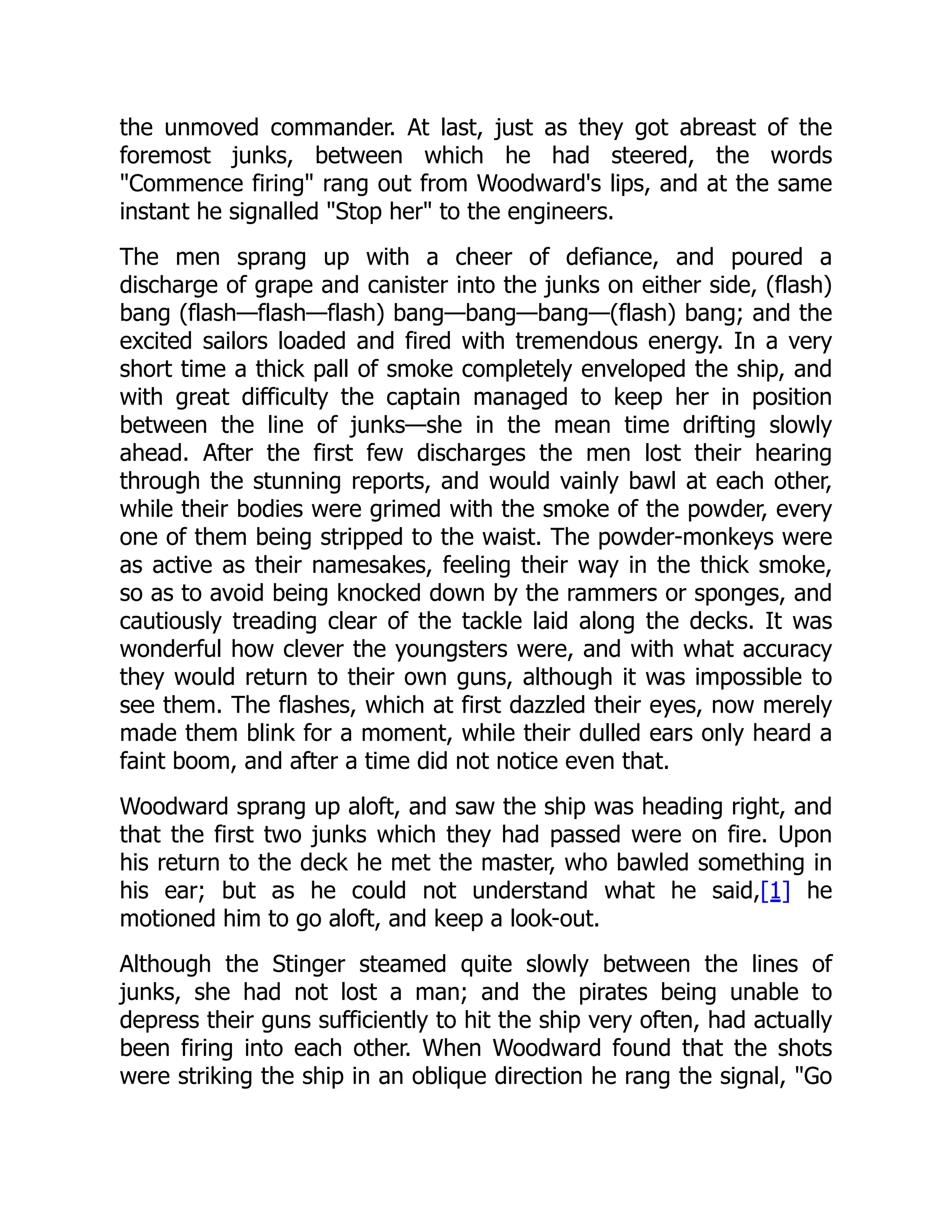 the unmoved commander. At last, just as they got abreast of the
foremost junks, between which he had steered, the words
"Commence firing" rang out from Woodward's lips, and at the same
instant he signalled "Stop her" to the engineers.
The men sprang up with a cheer of defiance, and poured a
discharge of grape and canister into the junks on either side, (flash)
bang (flash—flash—flash) bang—bang—bang—(flash) bang; and the
excited sailors loaded and fired with tremendous energy. In a very
short time a thick pall of smoke completely enveloped the ship, and
with great difficulty the captain managed to keep her in position
between the line of junks—she in the mean time drifting slowly
ahead. After the first few discharges the men lost their hearing
through the stunning reports, and would vainly bawl at each other,
while their bodies were grimed with the smoke of the powder, every
one of them being stripped to the waist. The powder-monkeys were
as active as their namesakes, feeling their way in the thick smoke,
so as to avoid being knocked down by the rammers or sponges, and
cautiously treading clear of the tackle laid along the decks. It was
wonderful how clever the youngsters were, and with what accuracy
they would return to their own guns, although it was impossible to
see them. The flashes, which at first dazzled their eyes, now merely
made them blink for a moment, while their dulled ears only heard a
faint boom, and after a time did not notice even that.
Woodward sprang up aloft, and saw the ship was heading right, and
that the first two junks which they had passed were on fire. Upon
his return to the deck he met the master, who bawled something in
his ear; but as he could not understand what he said,[1] he
motioned him to go aloft, and keep a look-out.
Although the Stinger steamed quite slowly between the lines of
junks, she had not lost a man; and the pirates being unable to
depress their guns sufficiently to hit the ship very often, had actually
been firing into each other. When Woodward found that the shots
were striking the ship in an oblique direction he rang the signal, "Go
 