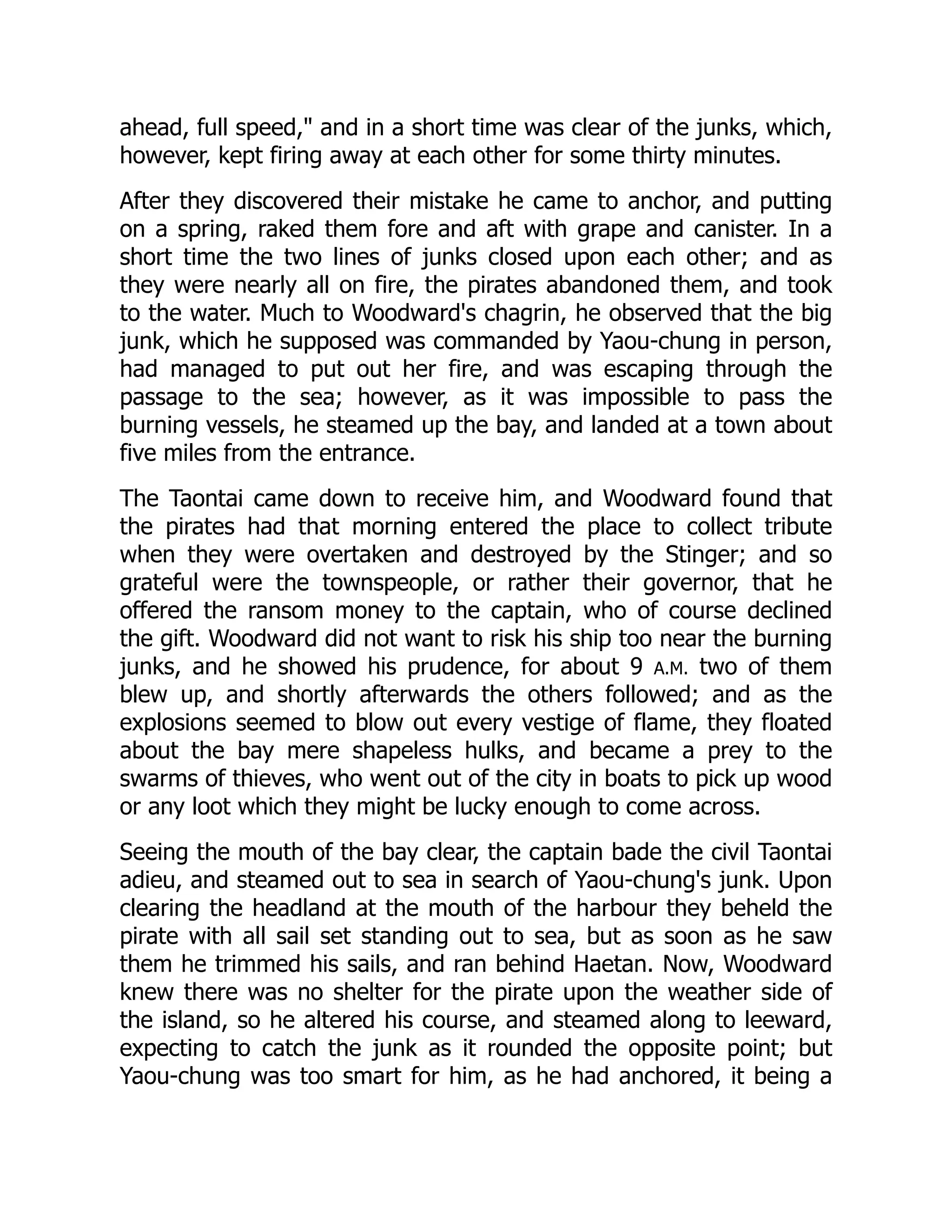 ahead, full speed," and in a short time was clear of the junks, which,
however, kept firing away at each other for some thirty minutes.
After they discovered their mistake he came to anchor, and putting
on a spring, raked them fore and aft with grape and canister. In a
short time the two lines of junks closed upon each other; and as
they were nearly all on fire, the pirates abandoned them, and took
to the water. Much to Woodward's chagrin, he observed that the big
junk, which he supposed was commanded by Yaou-chung in person,
had managed to put out her fire, and was escaping through the
passage to the sea; however, as it was impossible to pass the
burning vessels, he steamed up the bay, and landed at a town about
five miles from the entrance.
The Taontai came down to receive him, and Woodward found that
the pirates had that morning entered the place to collect tribute
when they were overtaken and destroyed by the Stinger; and so
grateful were the townspeople, or rather their governor, that he
offered the ransom money to the captain, who of course declined
the gift. Woodward did not want to risk his ship too near the burning
junks, and he showed his prudence, for about 9 A.M. two of them
blew up, and shortly afterwards the others followed; and as the
explosions seemed to blow out every vestige of flame, they floated
about the bay mere shapeless hulks, and became a prey to the
swarms of thieves, who went out of the city in boats to pick up wood
or any loot which they might be lucky enough to come across.
Seeing the mouth of the bay clear, the captain bade the civil Taontai
adieu, and steamed out to sea in search of Yaou-chung's junk. Upon
clearing the headland at the mouth of the harbour they beheld the
pirate with all sail set standing out to sea, but as soon as he saw
them he trimmed his sails, and ran behind Haetan. Now, Woodward
knew there was no shelter for the pirate upon the weather side of
the island, so he altered his course, and steamed along to leeward,
expecting to catch the junk as it rounded the opposite point; but
Yaou-chung was too smart for him, as he had anchored, it being a
 