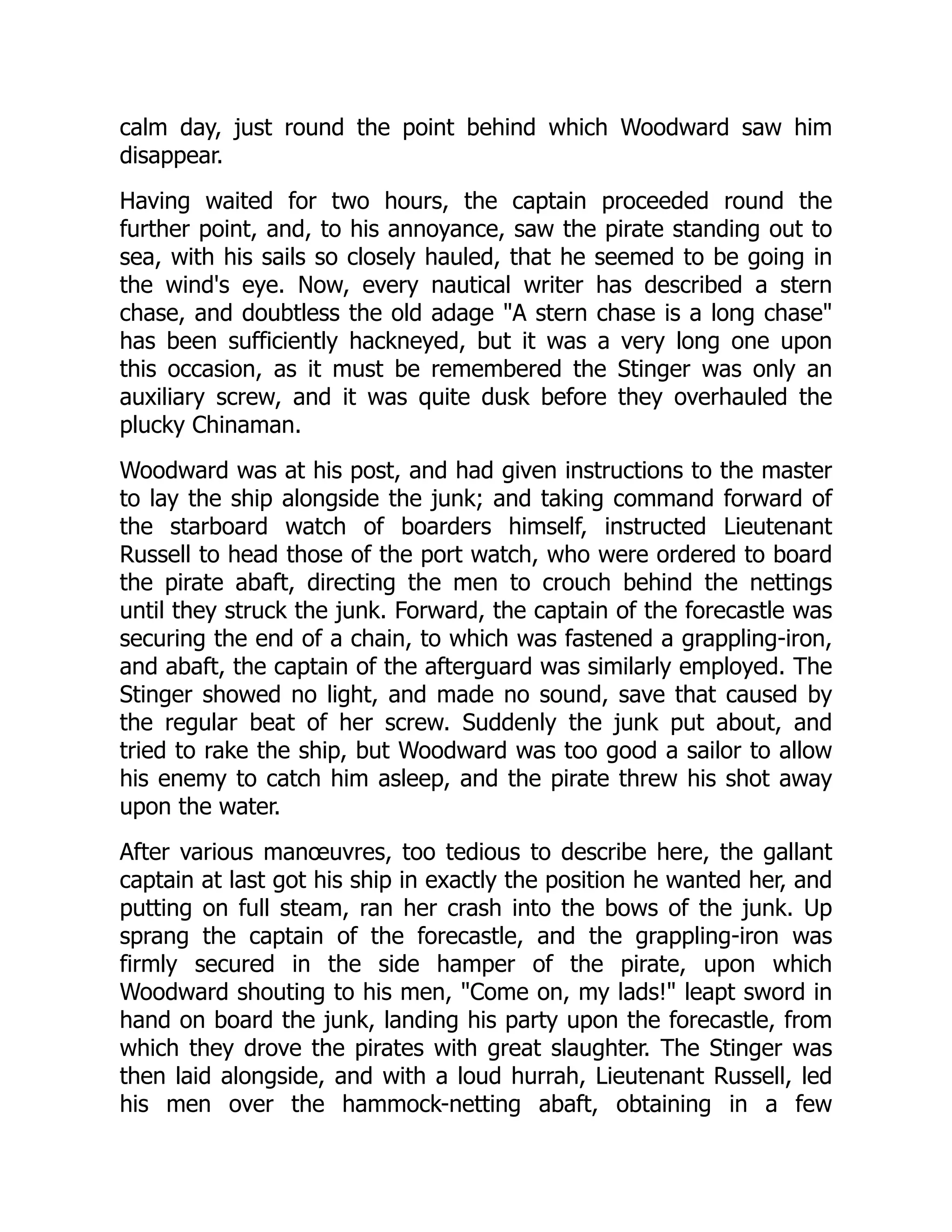 calm day, just round the point behind which Woodward saw him
disappear.
Having waited for two hours, the captain proceeded round the
further point, and, to his annoyance, saw the pirate standing out to
sea, with his sails so closely hauled, that he seemed to be going in
the wind's eye. Now, every nautical writer has described a stern
chase, and doubtless the old adage "A stern chase is a long chase"
has been sufficiently hackneyed, but it was a very long one upon
this occasion, as it must be remembered the Stinger was only an
auxiliary screw, and it was quite dusk before they overhauled the
plucky Chinaman.
Woodward was at his post, and had given instructions to the master
to lay the ship alongside the junk; and taking command forward of
the starboard watch of boarders himself, instructed Lieutenant
Russell to head those of the port watch, who were ordered to board
the pirate abaft, directing the men to crouch behind the nettings
until they struck the junk. Forward, the captain of the forecastle was
securing the end of a chain, to which was fastened a grappling-iron,
and abaft, the captain of the afterguard was similarly employed. The
Stinger showed no light, and made no sound, save that caused by
the regular beat of her screw. Suddenly the junk put about, and
tried to rake the ship, but Woodward was too good a sailor to allow
his enemy to catch him asleep, and the pirate threw his shot away
upon the water.
After various manœuvres, too tedious to describe here, the gallant
captain at last got his ship in exactly the position he wanted her, and
putting on full steam, ran her crash into the bows of the junk. Up
sprang the captain of the forecastle, and the grappling-iron was
firmly secured in the side hamper of the pirate, upon which
Woodward shouting to his men, "Come on, my lads!" leapt sword in
hand on board the junk, landing his party upon the forecastle, from
which they drove the pirates with great slaughter. The Stinger was
then laid alongside, and with a loud hurrah, Lieutenant Russell, led
his men over the hammock-netting abaft, obtaining in a few
 