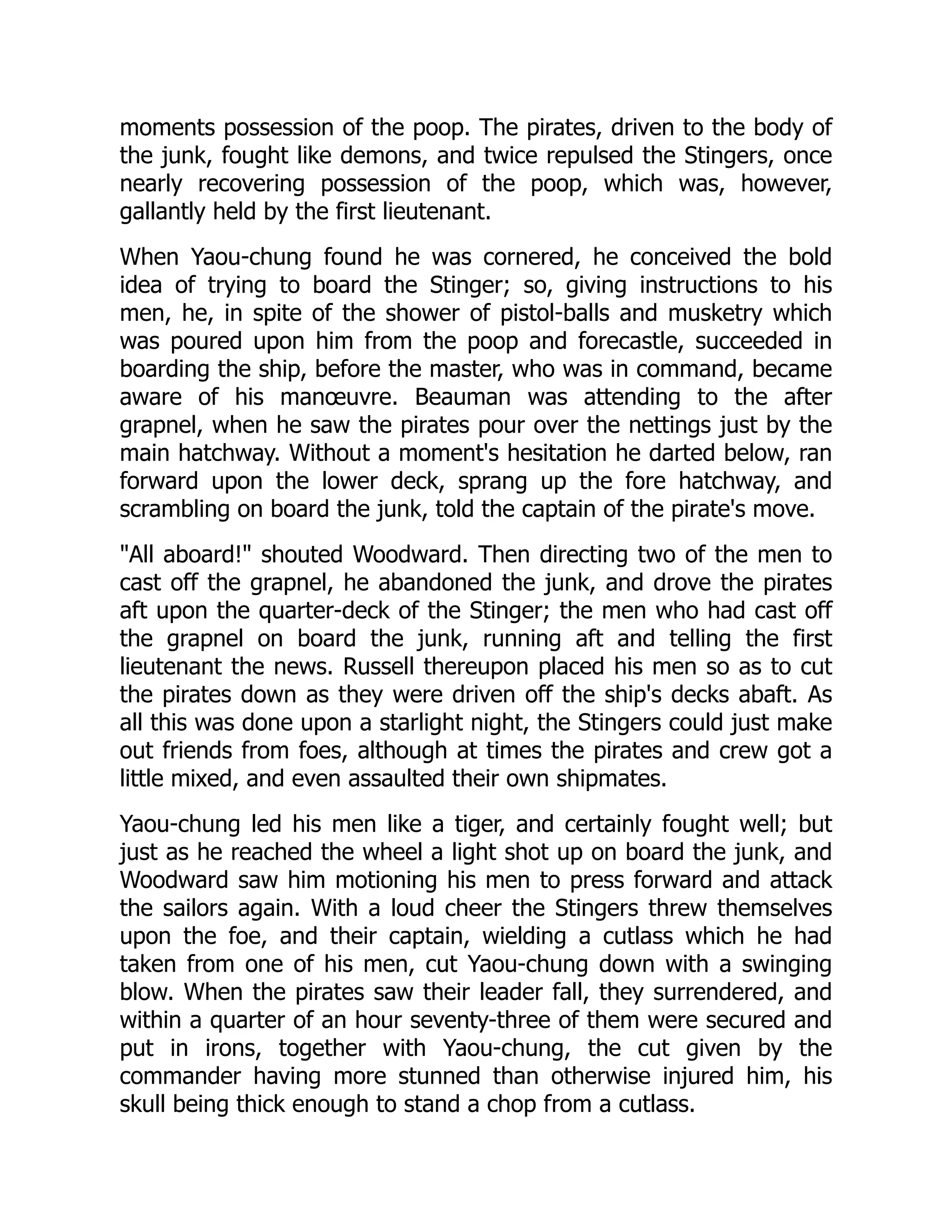 moments possession of the poop. The pirates, driven to the body of
the junk, fought like demons, and twice repulsed the Stingers, once
nearly recovering possession of the poop, which was, however,
gallantly held by the first lieutenant.
When Yaou-chung found he was cornered, he conceived the bold
idea of trying to board the Stinger; so, giving instructions to his
men, he, in spite of the shower of pistol-balls and musketry which
was poured upon him from the poop and forecastle, succeeded in
boarding the ship, before the master, who was in command, became
aware of his manœuvre. Beauman was attending to the after
grapnel, when he saw the pirates pour over the nettings just by the
main hatchway. Without a moment's hesitation he darted below, ran
forward upon the lower deck, sprang up the fore hatchway, and
scrambling on board the junk, told the captain of the pirate's move.
"All aboard!" shouted Woodward. Then directing two of the men to
cast off the grapnel, he abandoned the junk, and drove the pirates
aft upon the quarter-deck of the Stinger; the men who had cast off
the grapnel on board the junk, running aft and telling the first
lieutenant the news. Russell thereupon placed his men so as to cut
the pirates down as they were driven off the ship's decks abaft. As
all this was done upon a starlight night, the Stingers could just make
out friends from foes, although at times the pirates and crew got a
little mixed, and even assaulted their own shipmates.
Yaou-chung led his men like a tiger, and certainly fought well; but
just as he reached the wheel a light shot up on board the junk, and
Woodward saw him motioning his men to press forward and attack
the sailors again. With a loud cheer the Stingers threw themselves
upon the foe, and their captain, wielding a cutlass which he had
taken from one of his men, cut Yaou-chung down with a swinging
blow. When the pirates saw their leader fall, they surrendered, and
within a quarter of an hour seventy-three of them were secured and
put in irons, together with Yaou-chung, the cut given by the
commander having more stunned than otherwise injured him, his
skull being thick enough to stand a chop from a cutlass.
 