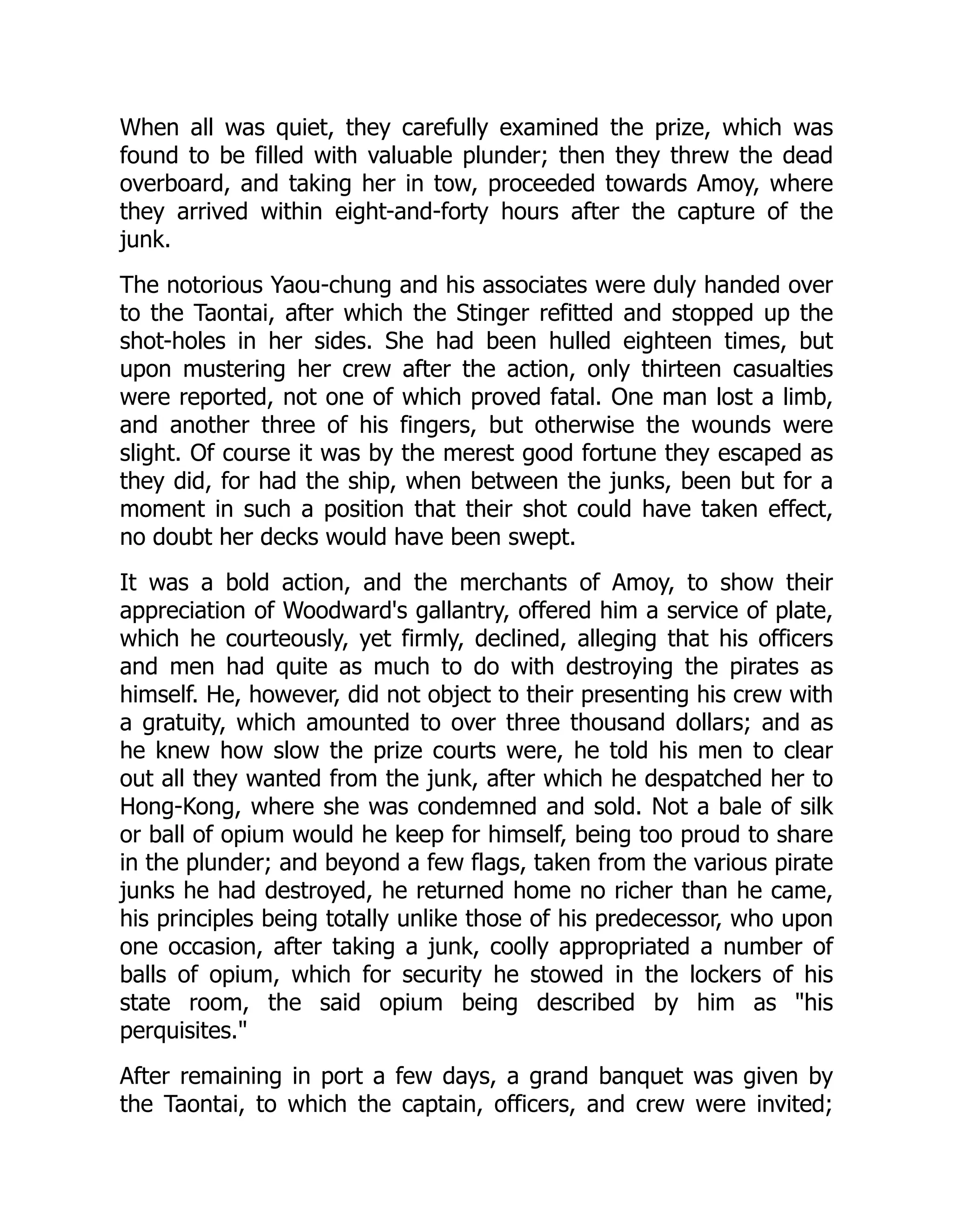 When all was quiet, they carefully examined the prize, which was
found to be filled with valuable plunder; then they threw the dead
overboard, and taking her in tow, proceeded towards Amoy, where
they arrived within eight-and-forty hours after the capture of the
junk.
The notorious Yaou-chung and his associates were duly handed over
to the Taontai, after which the Stinger refitted and stopped up the
shot-holes in her sides. She had been hulled eighteen times, but
upon mustering her crew after the action, only thirteen casualties
were reported, not one of which proved fatal. One man lost a limb,
and another three of his fingers, but otherwise the wounds were
slight. Of course it was by the merest good fortune they escaped as
they did, for had the ship, when between the junks, been but for a
moment in such a position that their shot could have taken effect,
no doubt her decks would have been swept.
It was a bold action, and the merchants of Amoy, to show their
appreciation of Woodward's gallantry, offered him a service of plate,
which he courteously, yet firmly, declined, alleging that his officers
and men had quite as much to do with destroying the pirates as
himself. He, however, did not object to their presenting his crew with
a gratuity, which amounted to over three thousand dollars; and as
he knew how slow the prize courts were, he told his men to clear
out all they wanted from the junk, after which he despatched her to
Hong-Kong, where she was condemned and sold. Not a bale of silk
or ball of opium would he keep for himself, being too proud to share
in the plunder; and beyond a few flags, taken from the various pirate
junks he had destroyed, he returned home no richer than he came,
his principles being totally unlike those of his predecessor, who upon
one occasion, after taking a junk, coolly appropriated a number of
balls of opium, which for security he stowed in the lockers of his
state room, the said opium being described by him as "his
perquisites."
After remaining in port a few days, a grand banquet was given by
the Taontai, to which the captain, officers, and crew were invited;
 