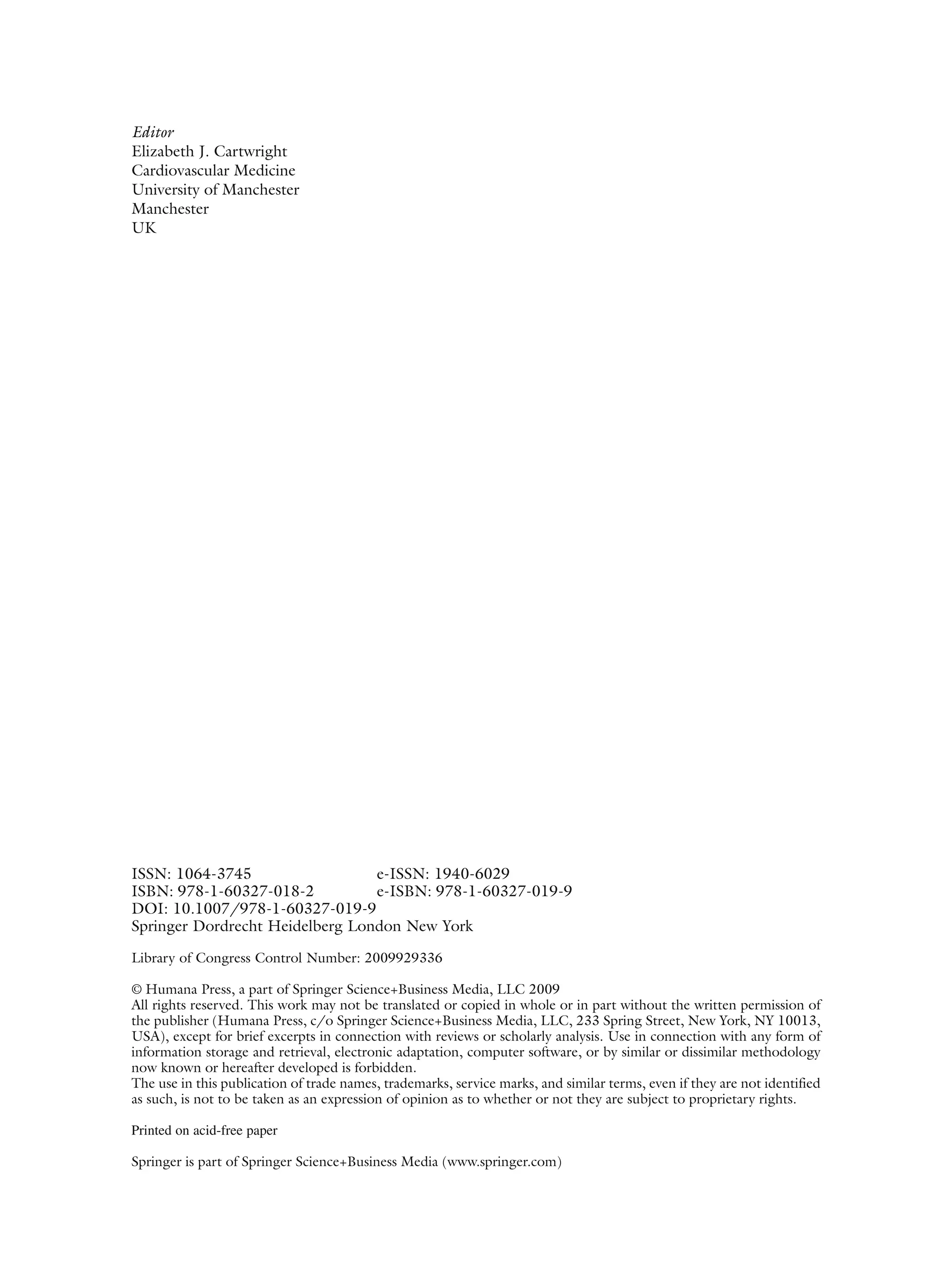 iv
ISSN: 1064-3745 e-ISSN: 1940-6029
ISBN: 978-1-60327-018-2 e-ISBN: 978-1-60327-019-9
DOI: 10.1007/978-1-60327-019-9
Springer Dordrecht Heidelberg London New York
Library of Congress Control Number: 2009929336
© Humana Press, a part of Springer Science+Business Media, LLC 2009
All rights reserved. This work may not be translated or copied in whole or in part without the written permission of
the publisher (Humana Press, c/o Springer Science+Business Media, LLC, 233 Spring Street, New York, NY 10013,
USA), except for brief excerpts in connection with reviews or scholarly analysis. Use in connection with any form of
information storage and retrieval, electronic adaptation, computer software, or by similar or dissimilar methodology
now known or hereafter developed is forbidden.
The use in this publication of trade names, trademarks, service marks, and similar terms, even if they are not identified
as such, is not to be taken as an expression of opinion as to whether or not they are subject to proprietary rights.
Printed on acid-free paper
Springer is part of Springer Science+Business Media (www.springer.com)
Editor
Elizabeth J. Cartwright
Cardiovascular Medicine
University of Manchester
Manchester
UK
 
