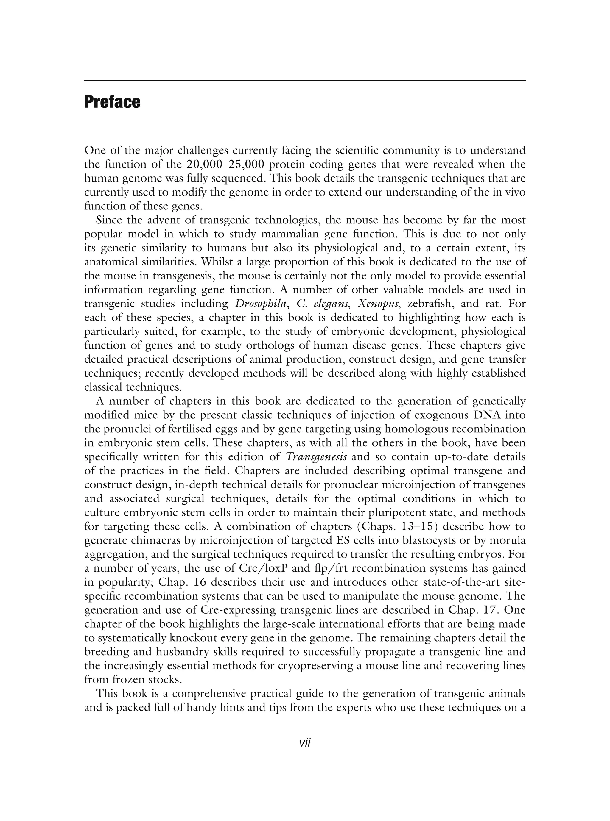 Preface
One of the major challenges currently facing the scientific community is to understand
the function of the 20,000–25,000 protein-coding genes that were revealed when the
human genome was fully sequenced. This book details the transgenic techniques that are
currently used to modify the genome in order to extend our understanding of the in vivo
function of these genes.
Since the advent of transgenic technologies, the mouse has become by far the most
popular model in which to study mammalian gene function. This is due to not only
its genetic similarity to humans but also its physiological and, to a certain extent, its
anatomical similarities. Whilst a large proportion of this book is dedicated to the use of
the mouse in transgenesis, the mouse is certainly not the only model to provide essential
information regarding gene function. A number of other valuable models are used in
transgenic studies including Drosophila, C. elegans, Xenopus, zebrafish, and rat. For
each of these species, a chapter in this book is dedicated to highlighting how each is
particularly suited, for example, to the study of embryonic development, physiological
function of genes and to study orthologs of human disease genes. These chapters give
detailed practical descriptions of animal production, construct design, and gene transfer
techniques; recently developed methods will be described along with highly established
classical techniques.
A number of chapters in this book are dedicated to the generation of genetically
modified mice by the present classic techniques of injection of exogenous DNA into
the pronuclei of fertilised eggs and by gene targeting using homologous recombination
in embryonic stem cells. These chapters, as with all the others in the book, have been
specifically written for this edition of Transgenesis and so contain up-to-date details
of the practices in the field. Chapters are included describing optimal transgene and
construct design, in-depth technical details for pronuclear microinjection of transgenes
and associated surgical techniques, details for the optimal conditions in which to
culture embryonic stem cells in order to maintain their pluripotent state, and methods
for targeting these cells. A combination of chapters (Chaps. 13–15) describe how to
generate chimaeras by microinjection of targeted ES cells into blastocysts or by morula
aggregation, and the surgical techniques required to transfer the resulting embryos. For
a number of years, the use of Cre/loxP and flp/frt recombination systems has gained
in popularity; Chap. 16 describes their use and introduces other state-of-the-art site-
specific recombination systems that can be used to manipulate the mouse genome. The
generation and use of Cre-expressing transgenic lines are described in Chap. 17. One
chapter of the book highlights the large-scale international efforts that are being made
to systematically knockout every gene in the genome. The remaining chapters detail the
breeding and husbandry skills required to successfully propagate a transgenic line and
the increasingly essential methods for cryopreserving a mouse line and recovering lines
from frozen stocks.
This book is a comprehensive practical guide to the generation of transgenic animals
and is packed full of handy hints and tips from the experts who use these techniques on a
vii
 