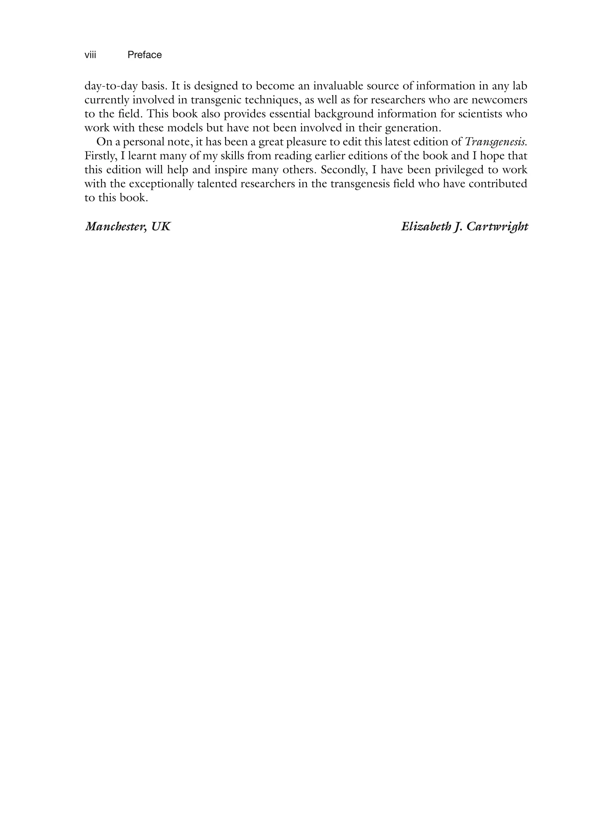 viii Preface
day-to-day basis. It is designed to become an invaluable source of information in any lab
currently involved in transgenic techniques, as well as for researchers who are newcomers
to the field. This book also provides essential background information for scientists who
work with these models but have not been involved in their generation.
On a personal note, it has been a great pleasure to edit this latest edition of Transgenesis.
Firstly, I learnt many of my skills from reading earlier editions of the book and I hope that
this edition will help and inspire many others. Secondly, I have been privileged to work
with the exceptionally talented researchers in the transgenesis field who have contributed
to this book.
Manchester, UK Elizabeth J. Cartwright
 
