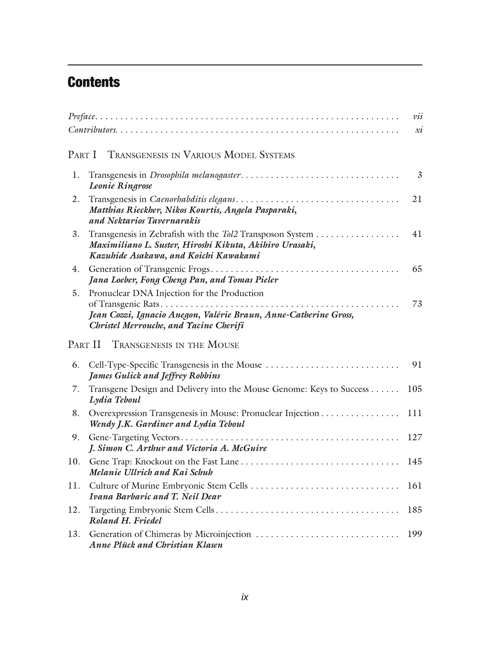 ix
Contents
Preface. . . . . . . . . . . . . . . . . . . . . . . . . . . . . . . . . . . . . . . . . . . . . . . . . . . . . . . . . . . . . vii
Contributors. . . . . . . . . . . . . . . . . . . . . . . . . . . . . . . . . . . . . . . . . . . . . . . . . . . . . . . . . xi
PART I TRANSGENESIS IN VARIOUS MODEL SYSTEMS
1. Transgenesis in Drosophila melanogaster. . . . . . . . . . . . . . . . . . . . . . . . . . . . . . . . 3
Leonie Ringrose
2. Transgenesis in Caenorhabditis elegans. . . . . . . . . . . . . . . . . . . . . . . . . . . . . . . . . 21
Matthias Rieckher, Nikos Kourtis, Angela Pasparaki,
and Nektarios Tavernarakis
3. Transgenesis in Zebrafish with the Tol2 Transposon System . . . . . . . . . . . . . . . . . 41
Maximiliano L. Suster, Hiroshi Kikuta, Akihiro Urasaki,
Kazuhide Asakawa, and Koichi Kawakami
4. Generation of Transgenic Frogs. . . . . . . . . . . . . . . . . . . . . . . . . . . . . . . . . . . . . . 65
Jana Loeber, Fong Cheng Pan, and Tomas Pieler
5. Pronuclear DNA Injection for the Production
of Transgenic Rats. . . . . . . . . . . . . . . . . . . . . . . . . . . . . . . . . . . . . . . . . . . . . . . . 73
Jean Cozzi, Ignacio Anegon, Valérie Braun, Anne-Catherine Gross,
Christel Merrouche, and Yacine Cherifi
PART II TRANSGENESIS IN THE MOUSE
6. Cell-Type-Specific Transgenesis in the Mouse . . . . . . . . . . . . . . . . . . . . . . . . . . . 91
James Gulick and Jeffrey Robbins
7. Transgene Design and Delivery into the Mouse Genome: Keys to Success . . . . . . 105
Lydia Teboul
8. Overexpression Transgenesis in Mouse: Pronuclear Injection . . . . . . . . . . . . . . . . 111
Wendy J.K. Gardiner and Lydia Teboul
9. Gene-Targeting Vectors. . . . . . . . . . . . . . . . . . . . . . . . . . . . . . . . . . . . . . . . . . . . 127
J. Simon C. Arthur and Victoria A. McGuire
10. Gene Trap: Knockout on the Fast Lane . . . . . . . . . . . . . . . . . . . . . . . . . . . . . . . . 145
Melanie Ullrich and Kai Schuh
11. Culture of Murine Embryonic Stem Cells . . . . . . . . . . . . . . . . . . . . . . . . . . . . . . 161
Ivana Barbaric and T. Neil Dear
12. Targeting Embryonic Stem Cells . . . . . . . . . . . . . . . . . . . . . . . . . . . . . . . . . . . . . 185
Roland H. Friedel
13. Generation of Chimeras by Microinjection . . . . . . . . . . . . . . . . . . . . . . . . . . . . . 199
Anne Plück and Christian Klasen
 