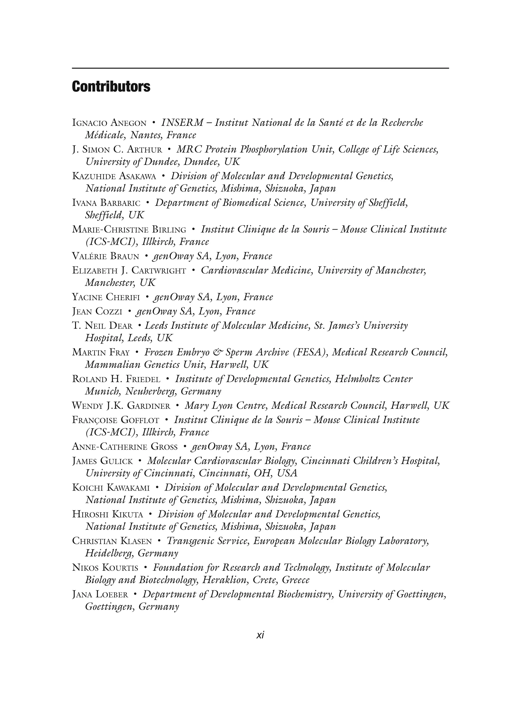 Contributors
IGNACIO ANEGON • INSERM – Institut National de la Santé et de la Recherche
Médicale, Nantes, France
J. SIMON C. ARTHUR • MRC Protein Phosphorylation Unit, College of Life Sciences,
University of Dundee, Dundee, UK
KAZUHIDE ASAKAWA • Division of Molecular and Developmental Genetics,
National Institute of Genetics, Mishima, Shizuoka, Japan
IVANA BARBARIC • Department of Biomedical Science, University of Sheffield,
Sheffield, UK
MARIE-CHRISTINE BIRLING • Institut Clinique de la Souris – Mouse Clinical Institute
(ICS-MCI), Illkirch, France
VALÉRIE BRAUN • genOway SA, Lyon, France
ELIZABETH J. CARTWRIGHT • Cardiovascular Medicine, University of Manchester,
Manchester, UK
YACINE CHERIFI • genOway SA, Lyon, France
JEAN COZZI • genOway SA, Lyon, France
T. NEIL DEAR • Leeds Institute of Molecular Medicine, St. James’s University
Hospital, Leeds, UK
MARTIN FRAY • Frozen Embryo & Sperm Archive (FESA), Medical Research Council,
Mammalian Genetics Unit, Harwell, UK
ROLAND H. FRIEDEL • Institute of Developmental Genetics, Helmholtz Center
Munich, Neuherberg, Germany
WENDY J.K. GARDINER • Mary Lyon Centre, Medical Research Council, Harwell, UK
FRANÇOISE GOFFLOT • Institut Clinique de la Souris – Mouse Clinical Institute
(ICS-MCI), Illkirch, France
ANNE-CATHERINE GROSS • genOway SA, Lyon, France
JAMES GULICK • Molecular Cardiovascular Biology, Cincinnati Children’s Hospital,
University of Cincinnati, Cincinnati, OH, USA
KOICHI KAWAKAMI • Division of Molecular and Developmental Genetics,
National Institute of Genetics, Mishima, Shizuoka, Japan
HIROSHI KIKUTA • Division of Molecular and Developmental Genetics,
National Institute of Genetics, Mishima, Shizuoka, Japan
CHRISTIAN KLASEN • Transgenic Service, European Molecular Biology Laboratory,
Heidelberg, Germany
NIKOS KOURTIS • Foundation for Research and Technology, Institute of Molecular
Biology and Biotechnology, Heraklion, Crete, Greece
JANA LOEBER • Department of Developmental Biochemistry, University of Goettingen,
Goettingen, Germany
xi
 