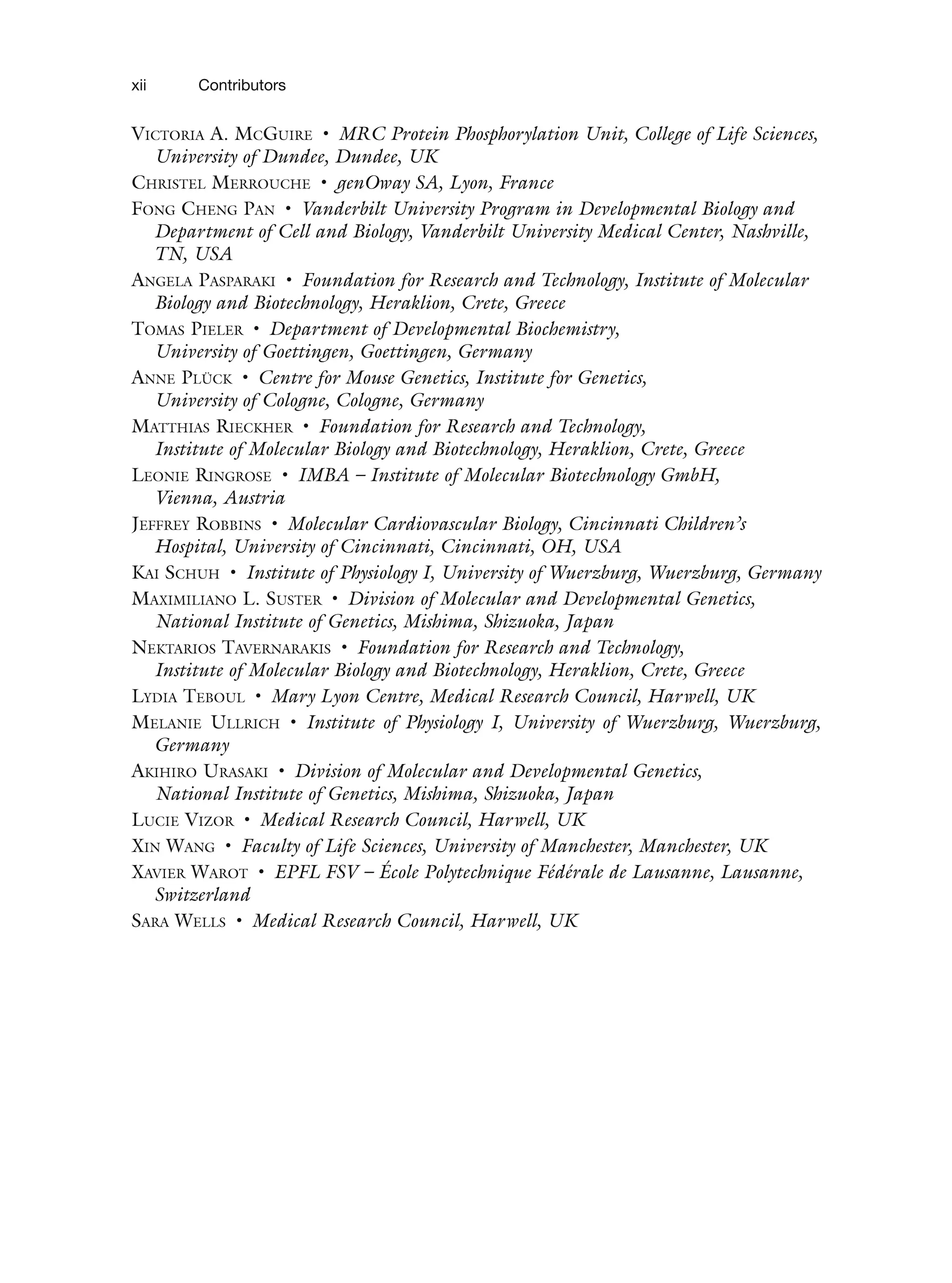 VICTORIA A. MCGUIRE • MRC Protein Phosphorylation Unit, College of Life Sciences,
University of Dundee, Dundee, UK
CHRISTEL MERROUCHE • genOway SA, Lyon, France
FONG CHENG PAN • Vanderbilt University Program in Developmental Biology and
Department of Cell and Biology, Vanderbilt University Medical Center, Nashville,
TN, USA
ANGELA PASPARAKI • Foundation for Research and Technology, Institute of Molecular
Biology and Biotechnology, Heraklion, Crete, Greece
TOMAS PIELER • Department of Developmental Biochemistry,
University of Goettingen, Goettingen, Germany
ANNE PLÜCK • Centre for Mouse Genetics, Institute for Genetics,
University of Cologne, Cologne, Germany
MATTHIAS RIECKHER • Foundation for Research and Technology,
Institute of Molecular Biology and Biotechnology, Heraklion, Crete, Greece
LEONIE RINGROSE • IMBA – Institute of Molecular Biotechnology GmbH,
Vienna, Austria
JEFFREY ROBBINS • Molecular Cardiovascular Biology, Cincinnati Children’s
Hospital, University of Cincinnati, Cincinnati, OH, USA
KAI SCHUH • Institute of Physiology I, University of Wuerzburg, Wuerzburg, Germany
MAXIMILIANO L. SUSTER • Division of Molecular and Developmental Genetics,
National Institute of Genetics, Mishima, Shizuoka, Japan
NEKTARIOS TAVERNARAKIS • Foundation for Research and Technology,
Institute of Molecular Biology and Biotechnology, Heraklion, Crete, Greece
LYDIA TEBOUL • Mary Lyon Centre, Medical Research Council, Harwell, UK
MELANIE ULLRICH • Institute of Physiology I, University of Wuerzburg, Wuerzburg,
Germany
AKIHIRO URASAKI • Division of Molecular and Developmental Genetics,
National Institute of Genetics, Mishima, Shizuoka, Japan
LUCIE VIZOR • Medical Research Council, Harwell, UK
XIN WANG • Faculty of Life Sciences, University of Manchester, Manchester, UK
XAVIER WAROT • EPFL FSV – École Polytechnique Fédérale de Lausanne, Lausanne,
Switzerland
SARA WELLS • Medical Research Council, Harwell, UK
xii
xii Contributors
 