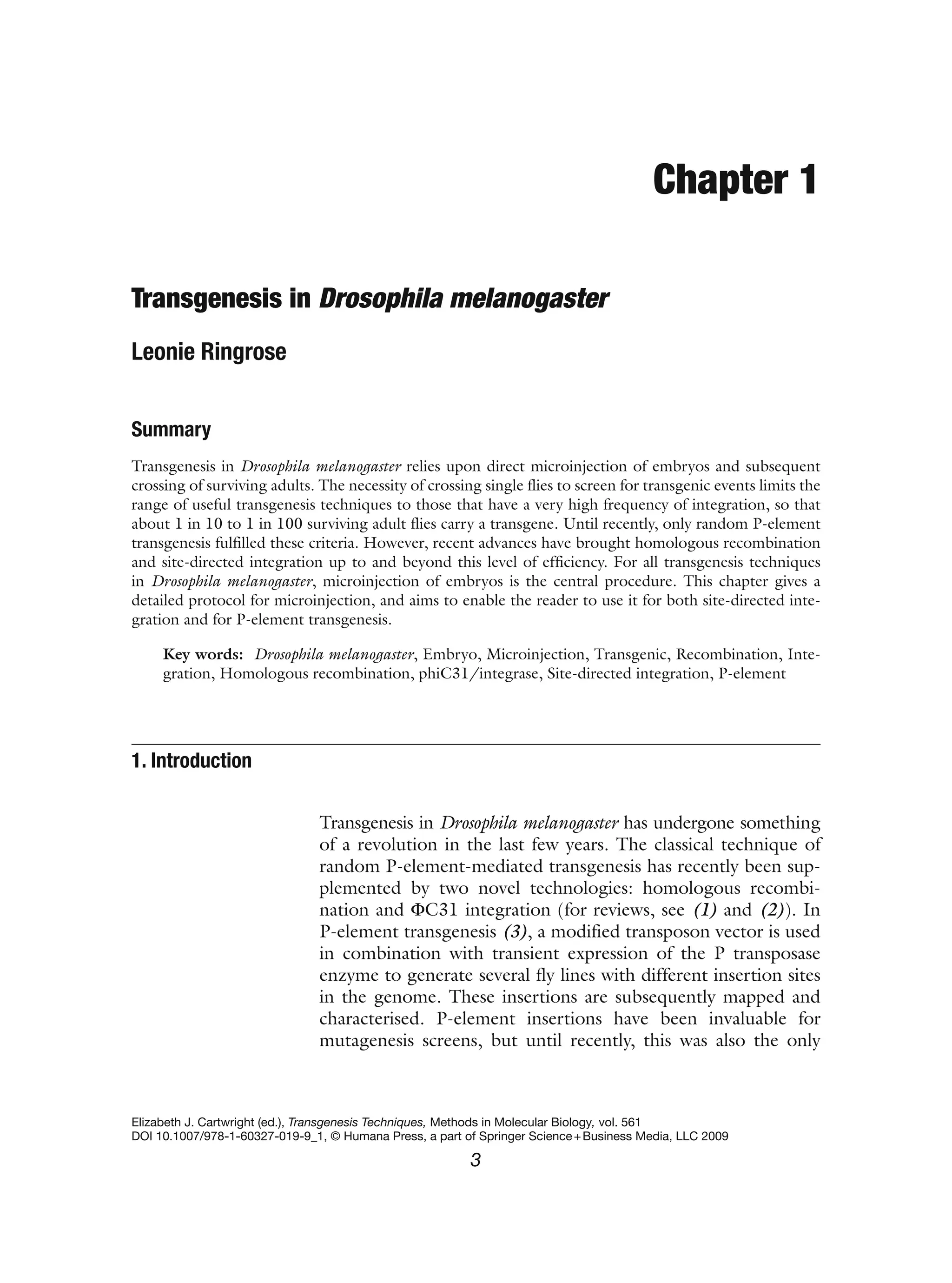 Chapter 1
Transgenesis in Drosophila melanogaster
Leonie Ringrose
Summary
Transgenesis in Drosophila melanogaster relies upon direct microinjection of embryos and subsequent
crossing of surviving adults. The necessity of crossing single flies to screen for transgenic events limits the
range of useful transgenesis techniques to those that have a very high frequency of integration, so that
about 1 in 10 to 1 in 100 surviving adult flies carry a transgene. Until recently, only random P-element
transgenesis fulfilled these criteria. However, recent advances have brought homologous recombination
and site-directed integration up to and beyond this level of efficiency. For all transgenesis techniques
in Drosophila melanogaster, microinjection of embryos is the central procedure. This chapter gives a
detailed protocol for microinjection, and aims to enable the reader to use it for both site-directed inte-
gration and for P-element transgenesis.
Key words: Drosophila melanogaster, Embryo, Microinjection, Transgenic, Recombination, Inte-
gration, Homologous recombination, phiC31/integrase, Site-directed integration, P-element
Transgenesis in Drosophila melanogaster has undergone something
of a revolution in the last few years. The classical technique of
random P-element-mediated transgenesis has recently been sup-
plemented by two novel technologies: homologous recombi-
nation and ΦC31 integration (for reviews, see (1) and (2)). In
P-element transgenesis (3), a modified transposon vector is used
in combination with transient expression of the P transposase
enzyme to generate several fly lines with different insertion sites
in the genome. These insertions are subsequently mapped and
characterised. P-element insertions have been invaluable for
mutagenesis screens, but until recently, this was also the only
1. Introduction
Elizabeth J. Cartwright (ed.), Transgenesis Techniques, Methods in Molecular Biology, vol. 561
DOI 10.1007/978-1-60327-019-9_1, © Humana Press, a part of Springer Science+Business Media, LLC 2009
3
 